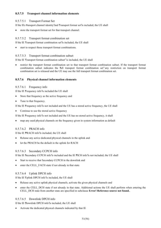 51(56)
8.5.7.5 Transport channel information elements
8.5.7.5.1 Transport Format Set
If the IEs “transport channel identity”and “Transport format set”is included, the UE shall
• store the transport format set for that transport channel.
8.5.7.5.2 Transport format combination set
If the IE “Transport format combination set”is included, the UE shall
• start to respect those transport format combinations.
8.5.7.5.3 Transport format combination subset
If the IE “Transport format combination subset”is included, the UE shall
• restrict the transport format combination set to that transport format combination subset. If the transport format
combination subset indicates the “full transport format combination set” any restriction on transport format
combination set is released and the UE may use the full transport format combination set.
8.5.7.6 Physical channel information elements
8.5.7.6.1 Frequency info
If the IE “Frequency info”is included the UE shall
• Store that frequency as the active frequency and
• Tune to that frequency.
If the IE “Frequency info”is not included and the UE has a stored active frequency, the UE shall
• Continue to use the stored active frequency
If the IE “Frequency info”is not included and the UE has no stored active frequency, it shall
• map any used physical channels on the frequency given in system information as default
8.5.7.6.2 PRACH info
If the IE “PRACH info”is included, the UE shall
• Release any active dedicated physical channels in the uplink and
• let the PRACH be the default in the uplink for RACH
8.5.7.6.3 Secondary CCPCH info
If the IE “Secondary CCPCH info”is included and the IE “PICH info”is not included, the UE shall
• Start to receive that Secondary CCPCH in the downlink and
• enter the CELL_FACH state if not already in that state.
8.5.7.6.4 Uplink DPCH info
If the IE “Uplink DPCH info”is included, the UE shall
• Release any active uplink physical channels, activate the given physical channels and
• enter the CELL_DCH state if not already in that state. Additional actions the UE shall perform when entering the
CELL_DCH state from another state are specified in subclause Error! Reference source not found..
8.5.7.6.5 Downlink DPCH info
If the IE “Downlink DPCH info”is included, the UE shall
• Activate the dedicated physical channels indicated by that IE
 