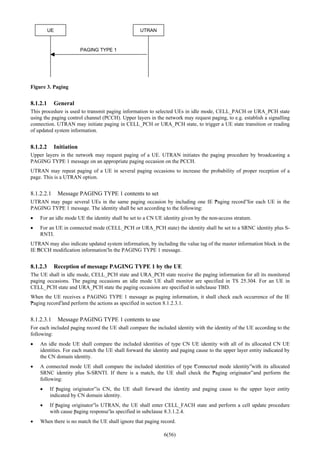 6(56)
UE UTRAN
PAGING TYPE 1
Figure 3. Paging
8.1.2.1 General
This procedure is used to transmit paging information to selected UEs in idle mode, CELL_PACH or URA_PCH state
using the paging control channel (PCCH). Upper layers in the network may request paging, to e.g. establish a signalling
connection. UTRAN may initiate paging in CELL_PCH or URA_PCH state, to trigger a UE state transition or reading
of updated system information.
8.1.2.2 Initiation
Upper layers in the network may request paging of a UE. UTRAN initiates the paging procedure by broadcasting a
PAGING TYPE 1 message on an appropriate paging occasion on the PCCH.
UTRAN may repeat paging of a UE in several paging occasions to increase the probability of proper reception of a
page. This is a UTRAN option.
8.1.2.2.1 Message PAGING TYPE 1 contents to set
UTRAN may page several UEs in the same paging occasion by including one IE “Paging record”for each UE in the
PAGING TYPE 1 message. The identity shall be set according to the following:
• For an idle mode UE the identity shall be set to a CN UE identity given by the non-access stratum.
• For an UE in connected mode (CELL_PCH or URA_PCH state) the identity shall be set to a SRNC identity plus S-
RNTI.
UTRAN may also indicate updated system information, by including the value tag of the master information block in the
IE “BCCH modification information”in the PAGING TYPE 1 message.
8.1.2.3 Reception of message PAGING TYPE 1 by the UE
The UE shall in idle mode, CELL_PCH state and URA_PCH state receive the paging information for all its monitored
paging occasions. The paging occasions an idle mode UE shall monitor are specified in TS 25.304. For an UE in
CELL_PCH state and URA_PCH state the paging occasions are specified in subclause TBD.
When the UE receives a PAGING TYPE 1 message as paging information, it shall check each occurrence of the IE
“Paging record”and perform the actions as specified in section 8.1.2.3.1.
8.1.2.3.1 Message PAGING TYPE 1 contents to use
For each included paging record the UE shall compare the included identity with the identity of the UE according to the
following:
• An idle mode UE shall compare the included identities of type CN UE identity with all of its allocated CN UE
identities. For each match the UE shall forward the identity and paging cause to the upper layer entity indicated by
the CN domain identity.
• A connected mode UE shall compare the included identities of type “Connected mode identity”with its allocated
SRNC identity plus S-SRNTI. If there is a match, the UE shall check the “Paging originator”and perform the
following:
• If “paging originator”is CN, the UE shall forward the identity and paging cause to the upper layer entity
indicated by CN domain identity.
• If “paging originator”is UTRAN, the UE shall enter CELL_FACH state and perform a cell update procedure
with cause “paging response”as specified in subclause 8.3.1.2.4.
• When there is no match the UE shall ignore that paging record.
 