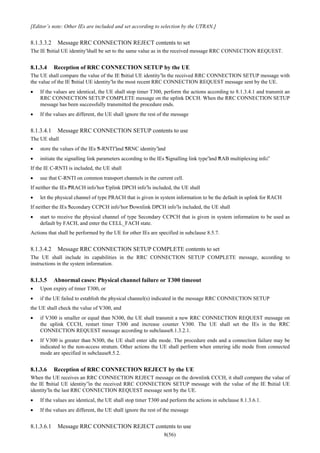8(56)
[Editor’s note: Other IEs are included and set according to selection by the UTRAN.]
8.1.3.3.2 Message RRC CONNECTION REJECT contents to set
The IE “Initial UE identity”shall be set to the same value as in the received message RRC CONNECTION REQUEST.
8.1.3.4 Reception of RRC CONNECTION SETUP by the UE
The UE shall compare the value of the IE “Initial UE identity”in the received RRC CONNECTION SETUP message with
the value of the IE “Initial UE identity”in the most recent RRC CONNECTION REQUEST message sent by the UE.
• If the values are identical, the UE shall stop timer T300, perform the actions according to 8.1.3.4.1 and transmit an
RRC CONNECTION SETUP COMPLETE message on the uplink DCCH. When the RRC CONNECTION SETUP
message has been successfully transmitted the procedure ends.
• If the values are different, the UE shall ignore the rest of the message
8.1.3.4.1 Message RRC CONNECTION SETUP contents to use
The UE shall
• store the values of the IEs “S-RNTI”and “SRNC identity”and
• initiate the signalling link parameters according to the IEs “Signalling link type”and “RAB multiplexing info”.
If the IE C-RNTI is included, the UE shall
• use that C-RNTI on common transport channels in the current cell.
If neither the IEs “PRACH info”nor “Uplink DPCH info”is included, the UE shall
• let the physical channel of type PRACH that is given in system information to be the default in uplink for RACH
If neither the IEs “Secondary CCPCH info”nor “Downlink DPCH info”is included, the UE shall
• start to receive the physical channel of type Secondary CCPCH that is given in system information to be used as
default by FACH, and enter the CELL_FACH state.
Actions that shall be performed by the UE for other IEs are specified in subclause 8.5.7.
8.1.3.4.2 Message RRC CONNECTION SETUP COMPLETE contents to set
The UE shall include its capabilities in the RRC CONNECTION SETUP COMPLETE message, according to
instructions in the system information.
8.1.3.5 Abnormal cases: Physical channel failure or T300 timeout
• Upon expiry of timer T300, or
• if the UE failed to establish the physical channel(s) indicated in the message RRC CONNECTION SETUP
the UE shall check the value of V300, and
• if V300 is smaller or equal than N300, the UE shall transmit a new RRC CONNECTION REQUEST message on
the uplink CCCH, restart timer T300 and increase counter V300. The UE shall set the IEs in the RRC
CONNECTION REQUEST message according to subclause8.1.3.2.1.
• If V300 is greater than N300, the UE shall enter idle mode. The procedure ends and a connection failure may be
indicated to the non-access stratum. Other actions the UE shall perform when entering idle mode from connected
mode are specified in subclause8.5.2.
8.1.3.6 Reception of RRC CONNECTION REJECT by the UE
When the UE receives an RRC CONNECTION REJECT message on the downlink CCCH, it shall compare the value of
the IE “Initial UE identity”in the received RRC CONNECTION SETUP message with the value of the IE “Initial UE
identity”in the last RRC CONNECTION REQUEST message sent by the UE.
• If the values are identical, the UE shall stop timer T300 and perform the actions in subclause 8.1.3.6.1.
• If the values are different, the UE shall ignore the rest of the message
8.1.3.6.1 Message RRC CONNECTION REJECT contents to use
 