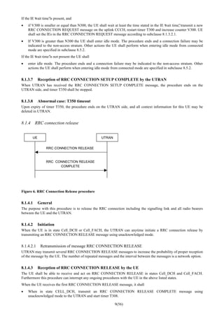 9(56)
If the IE “wait time”is present, and
• if V300 is smaller or equal than N300, the UE shall wait at least the time stated in the IE “wait time”, transmit a new
RRC CONNECTION REQUEST message on the uplink CCCH, restart timer T300 and increase counter V300. UE
shall set the IEs in the RRC CONNECTION REQUEST message according to subclause 8.1.3.2.1.
• If V300 is greater than N300 the UE shall enter idle mode. The procedure ends and a connection failure may be
indicated to the non-access stratum. Other actions the UE shall perform when entering idle mode from connected
mode are specified in subclause 8.5.2.
If the IE “wait time”is not present the UE shall
• enter idle mode. The procedure ends and a connection failure may be indicated to the non-access stratum. Other
actions the UE shall perform when entering idle mode from connected mode are specified in subclause 8.5.2.
8.1.3.7 Reception of RRC CONNECTION SETUP COMPLETE by the UTRAN
When UTRAN has received the RRC CONNECTION SETUP COMPLETE message, the procedure ends on the
UTRAN side, and timer T350 shall be stopped.
8.1.3.8 Abnormal case: T350 timeout
Upon expiry of timer T350, the procedure ends on the UTRAN side, and all context information for this UE may be
deleted in UTRAN.
8.1.4 RRC connection release
UE UTRAN
RRC CONNECTION RELEASE
RRC CONNECTION RELEASE
COMPLETE
Figure 6. RRC Connection Release procedure
8.1.4.1 General
The purpose with this procedure is to release the RRC connection including the signalling link and all radio bearers
between the UE and the UTRAN.
8.1.4.2 Initiation
When the UE is in state Cell_DCH or Cell_FACH, the UTRAN can anytime initiate a RRC connection release by
transmitting an RRC CONNECTION RELEASE message using unacknowledged mode.
8.1.4.2.1 Retransmission of message RRC CONNECTION RELEASE
UTRAN may transmit several RRC CONNECTION RELEASE messages to increase the probability of proper reception
of the message by the UE. The number of repeated messages and the interval between the messages is a network option.
8.1.4.3 Reception of RRC CONNECTION RELEASE by the UE
The UE shall be able to receive and act on RRC CONNECTION RELEASE in states Cell_DCH and Cell_FACH.
Furthermore this procedure can interrupt any ongoing procedures with the UE in the above listed states.
When the UE receives the first RRC CONNECTION RELEASE message, it shall
• When in state CELL_DCH, transmit an RRC CONNECTION RELEASE COMPLETE message using
unacknowledged mode to the UTRAN and start timer T308.
 
