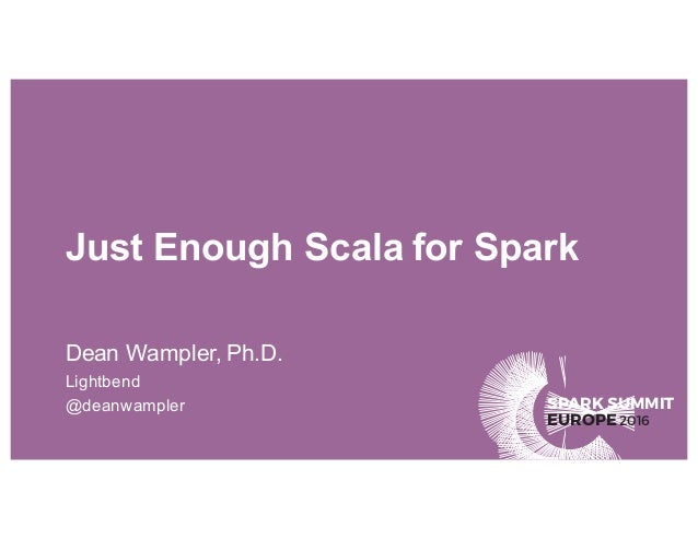 SPARK SUMMIT
EUROPE2016
Just Enough Scala for Spark
Dean Wampler, Ph.D.
Lightbend
@deanwampler
 