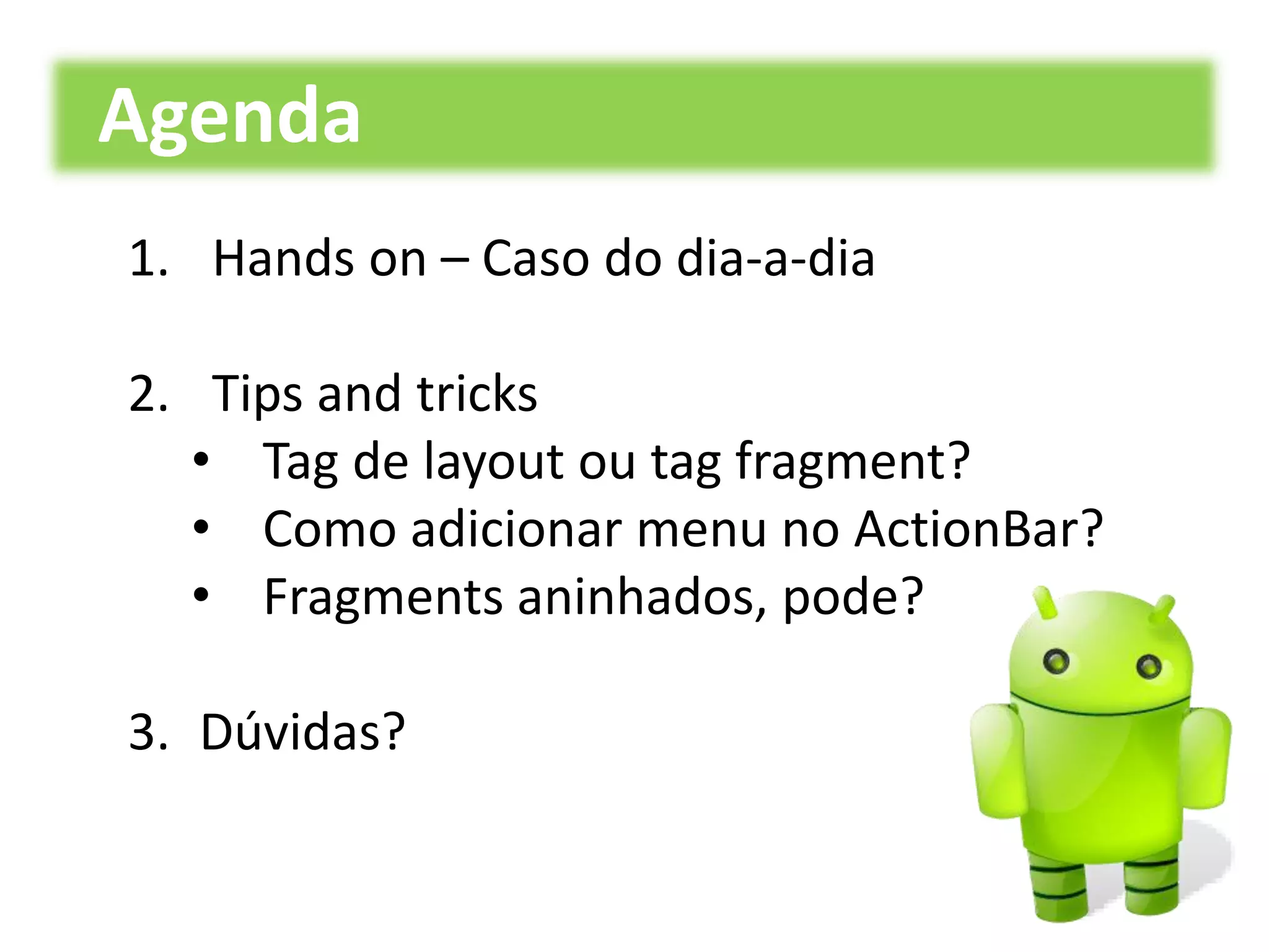 1. Hands on – Caso do dia-a-dia
2. Tips and tricks
• Tag de layout ou tag fragment?
• Como adicionar menu no ActionBar?
• Fragments aninhados, pode?
3. Dúvidas?
Agenda
 