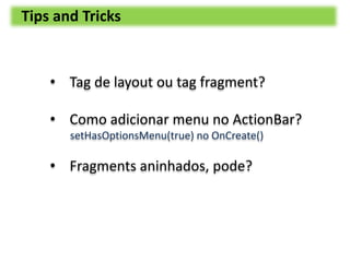Tips and Tricks
• Tag de layout ou tag fragment?
• Como adicionar menu no ActionBar?
setHasOptionsMenu(true) no OnCreate()...