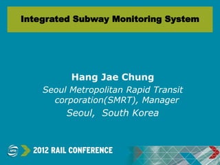 Integrated Subway Monitoring System
Hang Jae Chung
Seoul Metropolitan Rapid Transit
corporation(SMRT), Manager
Seoul, South Korea
 