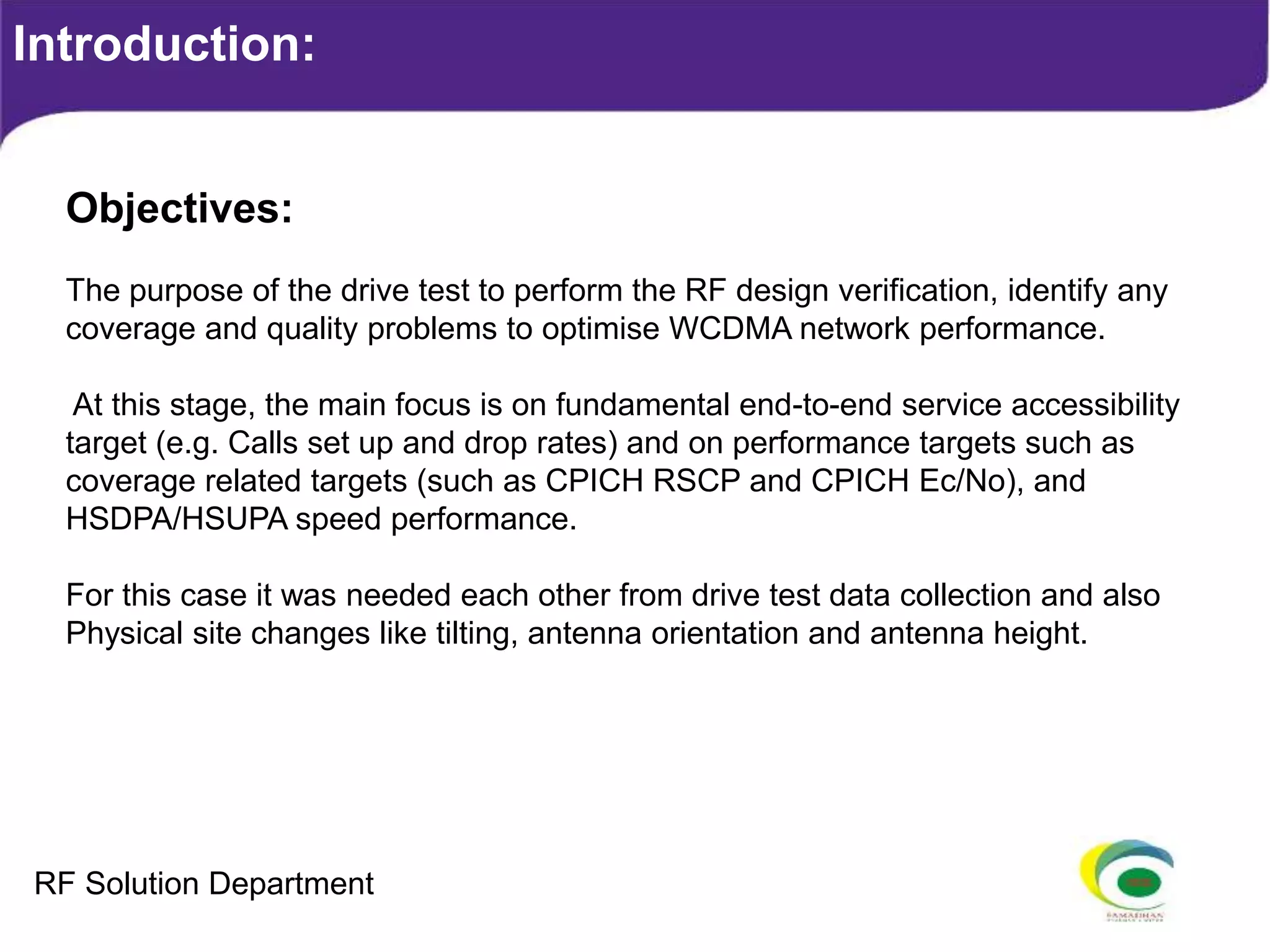 Introduction:
Objectives:
The purpose of the drive test to perform the RF design verification, identify any
coverage and quality problems to optimise WCDMA network performance.
At this stage, the main focus is on fundamental end-to-end service accessibility
target (e.g. Calls set up and drop rates) and on performance targets such as
coverage related targets (such as CPICH RSCP and CPICH Ec/No), and
HSDPA/HSUPA speed performance.
For this case it was needed each other from drive test data collection and also
Physical site changes like tilting, antenna orientation and antenna height.
RF Solution Department
 