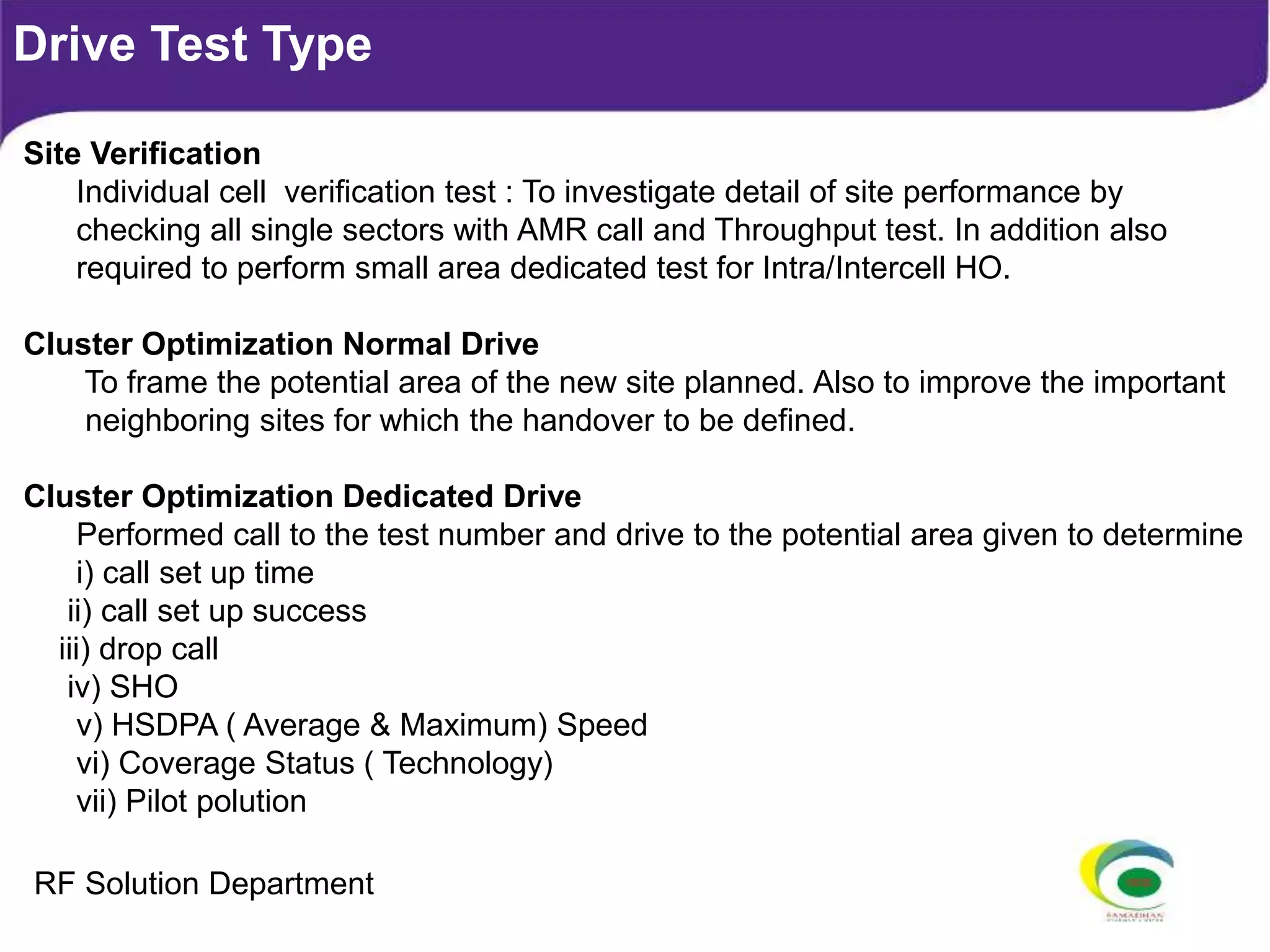 Drive Test Type
Site Verification
Individual cell verification test : To investigate detail of site performance by
checking all single sectors with AMR call and Throughput test. In addition also
required to perform small area dedicated test for Intra/Intercell HO.
Cluster Optimization Normal Drive
To frame the potential area of the new site planned. Also to improve the important
neighboring sites for which the handover to be defined.
Cluster Optimization Dedicated Drive
Performed call to the test number and drive to the potential area given to determine
i) call set up time
ii) call set up success
iii) drop call
iv) SHO
v) HSDPA ( Average & Maximum) Speed
vi) Coverage Status ( Technology)
vii) Pilot polution
RF Solution Department
 