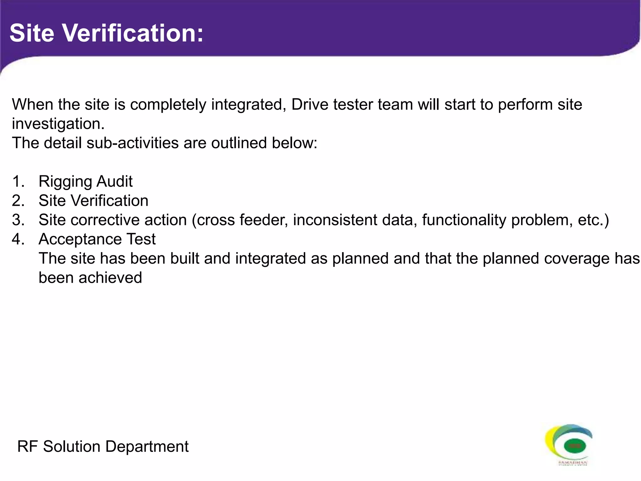 When the site is completely integrated, Drive tester team will start to perform site
investigation.
The detail sub-activities are outlined below:
1. Rigging Audit
2. Site Verification
3. Site corrective action (cross feeder, inconsistent data, functionality problem, etc.)
4. Acceptance Test
The site has been built and integrated as planned and that the planned coverage has
been achieved
Site Verification:
RF Solution Department
 