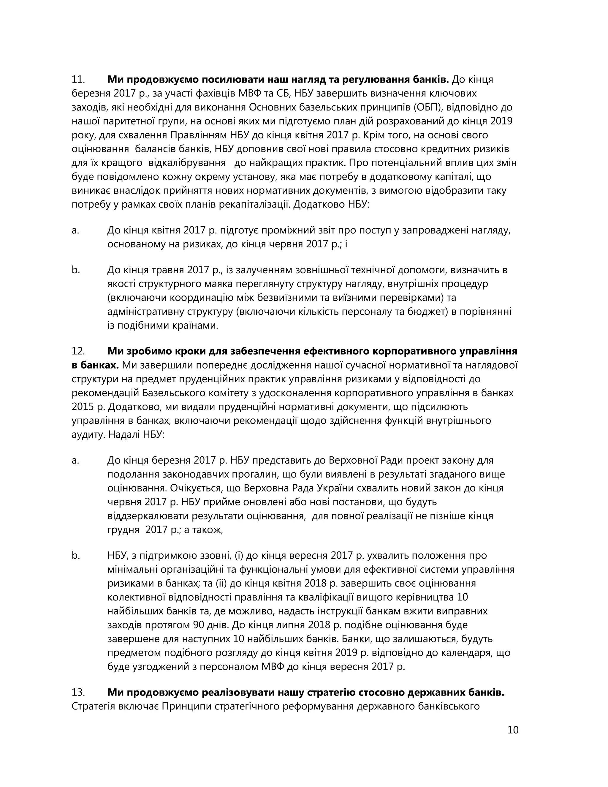 10
11. Ми продовжуємо посилювати наш нагляд та регулювання банків. До кінця
березня 2017 р., за участі фахівців МВФ та СБ, НБУ завершить визначення ключових
заходів, які необхідні для виконання Основних базельських принципів (ОБП), відповідно до
нашої паритетної групи, на основі яких ми підготуємо план дій розрахований до кінця 2019
року, для схвалення Правлінням НБУ до кінця квітня 2017 р. Крім того, на основі свого
оцінювання балансів банків, НБУ доповнив свої нові правила стосовно кредитних ризиків
для їх кращого відкалібрування до найкращих практик. Про потенціальний вплив цих змін
буде повідомлено кожну окрему установу, яка має потребу в додатковому капіталі, що
виникає внаслідок прийняття нових нормативних документів, з вимогою відобразити таку
потребу у рамках своїх планів рекапіталізації. Додатково НБУ:
a. До кінця квітня 2017 р. підготує проміжний звіт про поступ у запроваджені нагляду,
основаному на ризиках, до кінця червня 2017 р.; і
b. До кінця травня 2017 р., із залученням зовнішньої технічної допомоги, визначить в
якості структурного маяка переглянуту структуру нагляду, внутрішніх процедур
(включаючи координацію між безвиїзними та виїзними перевірками) та
адміністративну структуру (включаючи кількість персоналу та бюджет) в порівнянні
із подібними країнами.
12. Ми зробимо кроки для забезпечення ефективного корпоративного управління
в банках. Ми завершили попереднє дослідження нашої сучасної нормативної та наглядової
структури на предмет пруденційних практик управління ризиками у відповідності до
рекомендацій Базельського комітету з удосконалення корпоративного управління в банках
2015 р. Додатково, ми видали пруденційні нормативні документи, що підсилюють
управління в банках, включаючи рекомендації щодо здійснення функцій внутрішнього
аудиту. Надалі НБУ:
a. До кінця березня 2017 р. НБУ представить до Верховної Ради проект закону для
подолання законодавчих прогалин, що були виявлені в результаті згаданого вище
оцінювання. Очікується, що Верховна Рада України схвалить новий закон до кінця
червня 2017 р. НБУ прийме оновлені або нові постанови, що будуть
віддзеркалювати результати оцінювання, для повної реалізації не пізніше кінця
грудня 2017 р.; а також,
b. НБУ, з підтримкою ззовні, (і) до кінця вересня 2017 р. ухвалить положення про
мінімальні організаційні та функціональні умови для ефективної системи управління
ризиками в банках; та (іі) до кінця квітня 2018 р. завершить своє оцінювання
колективної відповідності правління та кваліфікації вищого керівництва 10
найбільших банків та, де можливо, надасть інструкції банкам вжити виправних
заходів протягом 90 днів. До кінця липня 2018 р. подібне оцінювання буде
завершене для наступних 10 найбільших банків. Банки, що залишаються, будуть
предметом подібного розгляду до кінця квітня 2019 р. відповідно до календаря, що
буде узгоджений з персоналом МВФ до кінця вересня 2017 р.
13. Ми продовжуємо реалізовувати нашу стратегію стосовно державних банків.
Стратегія включає Принципи стратегічного реформування державного банківського
 