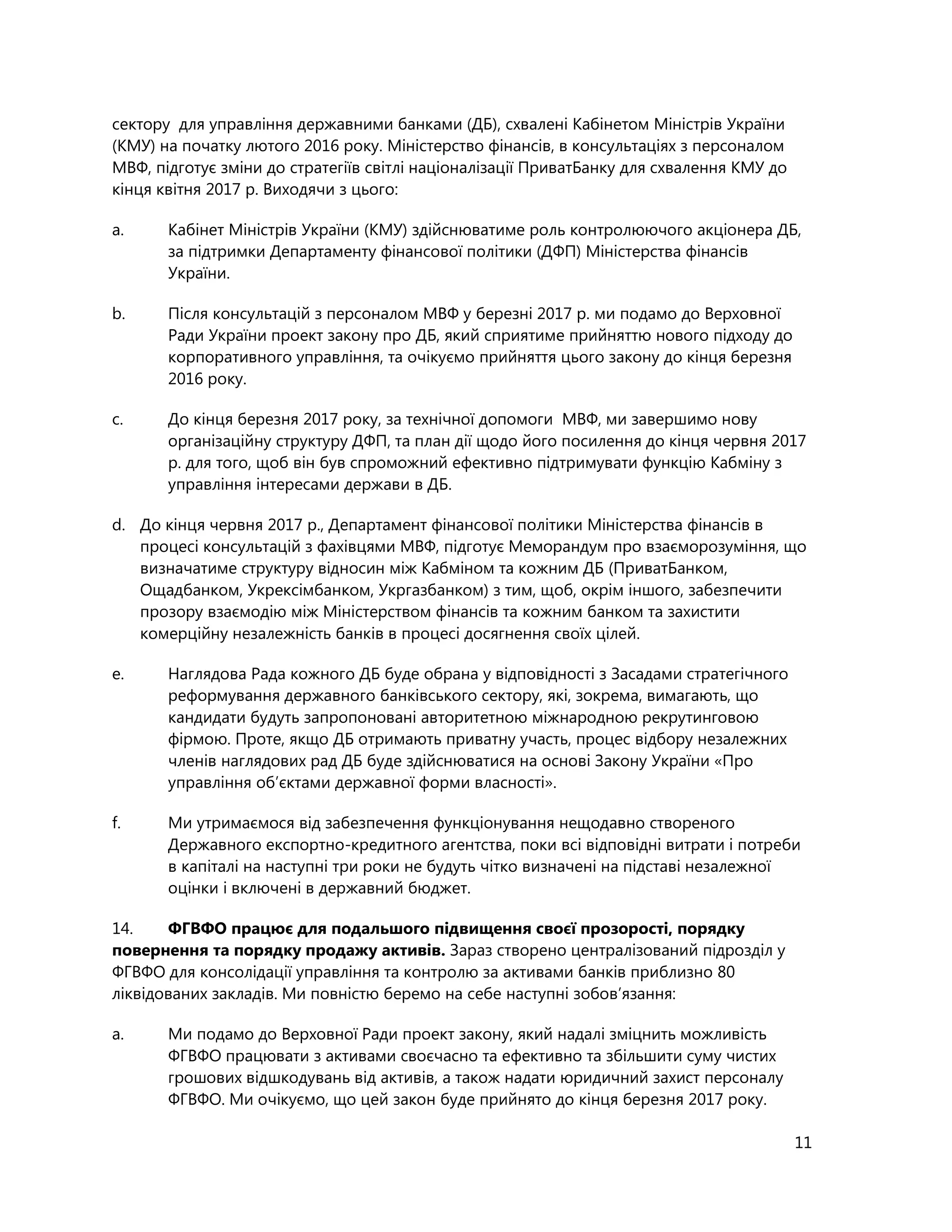 11
сектору для управління державними банками (ДБ), схвалені Кабінетом Міністрів України
(КМУ) на початку лютого 2016 року. Міністерство фінансів, в консультаціях з персоналом
МВФ, підготує зміни до стратегіїв світлі націоналізації ПриватБанку для схвалення КМУ до
кінця квітня 2017 р. Виходячи з цього:
a. Кабінет Міністрів України (КМУ) здійснюватиме роль контролюючого акціонера ДБ,
за підтримки Департаменту фінансової політики (ДФП) Міністерства фінансів
України.
b. Після консультацій з персоналом МВФ у березні 2017 р. ми подамо до Верховної
Ради України проект закону про ДБ, який сприятиме прийняттю нового підходу до
корпоративного управління, та очікуємо прийняття цього закону до кінця березня
2016 року.
c. До кінця березня 2017 року, за технічної допомоги МВФ, ми завершимо нову
організаційну структуру ДФП, та план дії щодо його посилення до кінця червня 2017
р. для того, щоб він був спроможний ефективно підтримувати функцію Кабміну з
управління інтересами держави в ДБ.
d. До кінця червня 2017 р., Департамент фінансової політики Міністерства фінансів в
процесі консультацій з фахівцями МВФ, підготує Меморандум про взаєморозуміння, що
визначатиме структуру відносин між Кабміном та кожним ДБ (ПриватБанком,
Ощадбанком, Укрексімбанком, Укргазбанком) з тим, щоб, окрім іншого, забезпечити
прозору взаємодію між Міністерством фінансів та кожним банком та захистити
комерційну незалежність банків в процесі досягнення своїх цілей.
e. Наглядова Рада кожного ДБ буде обрана у відповідності з Засадами стратегічного
реформування державного банківського сектору, які, зокрема, вимагають, що
кандидати будуть запропоновані авторитетною міжнародною рекрутинговою
фірмою. Проте, якщо ДБ отримають приватну участь, процес відбору незалежних
членів наглядових рад ДБ буде здійснюватися на основі Закону України «Про
управління об’єктами державної форми власності».
f. Ми утримаємося від забезпечення функціонування нещодавно створеного
Державного експортно-кредитного агентства, поки всі відповідні витрати і потреби
в капіталі на наступні три роки не будуть чітко визначені на підставі незалежної
оцінки і включені в державний бюджет.
14. ФГВФО працює для подальшого підвищення своєї прозорості, порядку
повернення та порядку продажу активів. Зараз створено централізований підрозділ у
ФГВФО для консолідації управління та контролю за активами банків приблизно 80
ліквідованих закладів. Ми повністю беремо на себе наступні зобов’язання:
a. Ми подамо до Верховної Ради проект закону, який надалі зміцнить можливість
ФГВФО працювати з активами своєчасно та ефективно та збільшити суму чистих
грошових відшкодувань від активів, а також надати юридичний захист персоналу
ФГВФО. Ми очікуємо, що цей закон буде прийнято до кінця березня 2017 року.
 