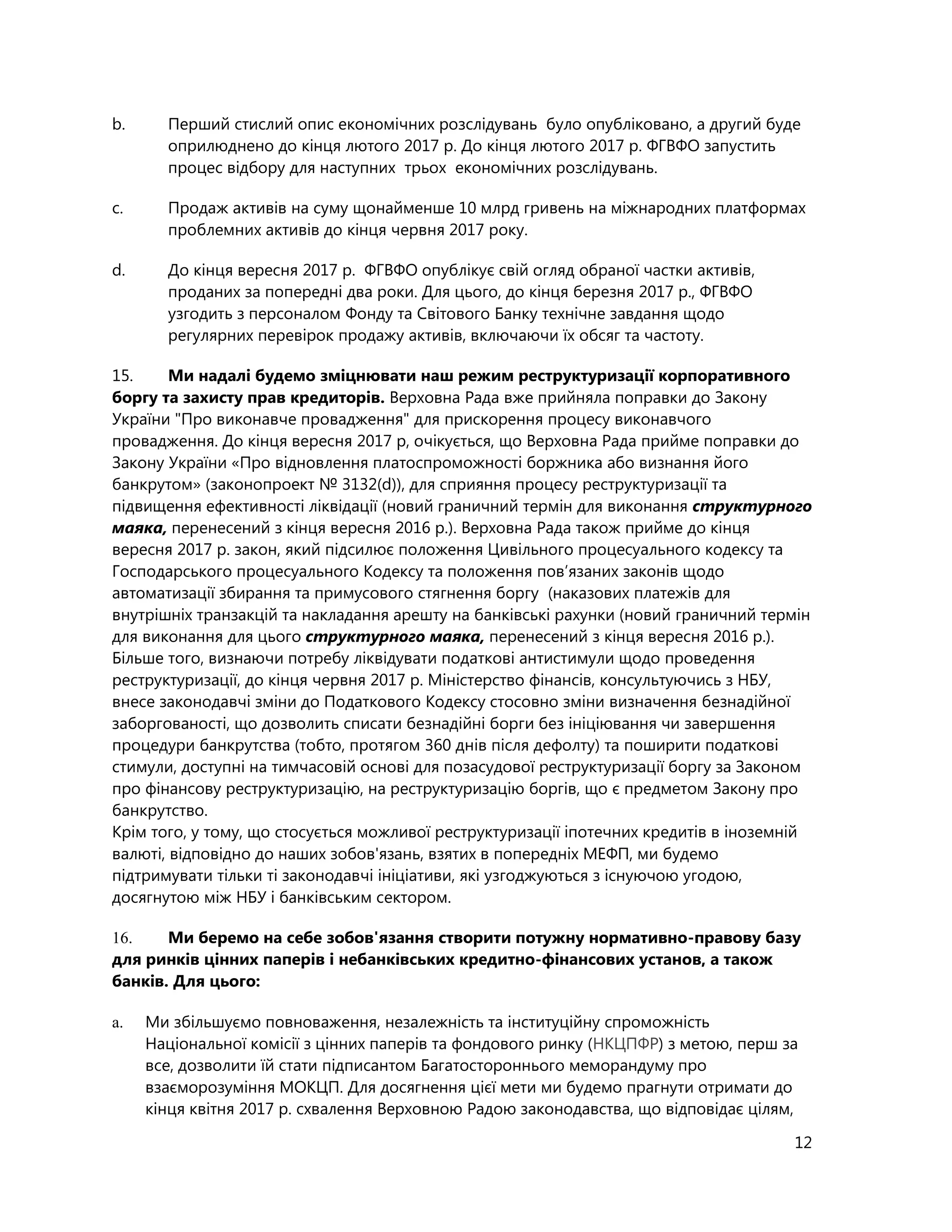 12
b. Перший стислий опис економічних розслідувань було опубліковано, а другий буде
оприлюднено до кінця лютого 2017 р. До кінця лютого 2017 р. ФГВФО запустить
процес відбору для наступних трьох економічних розслідувань.
c. Продаж активів на суму щонайменше 10 млрд гривень на міжнародних платформах
проблемних активів до кінця червня 2017 року.
d. До кінця вересня 2017 р. ФГВФО опублікує свій огляд обраної частки активів,
проданих за попередні два роки. Для цього, до кінця березня 2017 р., ФГВФО
узгодить з персоналом Фонду та Світового Банку технічне завдання щодо
регулярних перевірок продажу активів, включаючи їх обсяг та частоту.
15. Ми надалі будемо зміцнювати наш режим реструктуризації корпоративного
боргу та захисту прав кредиторів. Верховна Рада вже прийняла поправки до Закону
України "Про виконавче провадження" для прискорення процесу виконавчого
провадження. До кінця вересня 2017 р, очікується, що Верховна Рада прийме поправки до
Закону України «Про відновлення платоспроможності боржника або визнання його
банкрутом» (законопроект № 3132(d)), для сприяння процесу реструктуризації та
підвищення ефективності ліквідації (новий граничний термін для виконання структурного
маяка, перенесений з кінця вересня 2016 р.). Верховна Рада також прийме до кінця
вересня 2017 р. закон, який підсилює положення Цивільного процесуального кодексу та
Господарського процесуального Кодексу та положення пов’язаних законів щодо
автоматизації збирання та примусового стягнення боргу (наказових платежів для
внутрішніх транзакцій та накладання арешту на банківські рахунки (новий граничний термін
для виконання для цього структурного маяка, перенесений з кінця вересня 2016 р.).
Більше того, визнаючи потребу ліквідувати податкові антистимули щодо проведення
реструктуризації, до кінця червня 2017 р. Міністерство фінансів, консультуючись з НБУ,
внесе законодавчі зміни до Податкового Кодексу стосовно зміни визначення безнадійної
заборгованості, що дозволить списати безнадійні борги без ініціювання чи завершення
процедури банкрутства (тобто, протягом 360 днів після дефолту) та поширити податкові
стимули, доступні на тимчасовій основі для позасудової реструктуризації боргу за Законом
про фінансову реструктуризацію, на реструктуризацію боргів, що є предметом Закону про
банкрутство.
Крім того, у тому, що стосується можливої реструктуризації іпотечних кредитів в іноземній
валюті, відповідно до наших зобов'язань, взятих в попередніх МЕФП, ми будемо
підтримувати тільки ті законодавчі ініціативи, які узгоджуються з існуючою угодою,
досягнутою між НБУ і банківським сектором.
16. Ми беремо на себе зобов'язання створити потужну нормативно-правову базу
для ринків цінних паперів і небанківських кредитно-фінансових установ, а також
банків. Для цього:
a. Ми збільшуємо повноваження, незалежність та інституційну спроможність
Національної комісії з цінних паперів та фондового ринку (НКЦПФР) з метою, перш за
все, дозволити їй стати підписантом Багатостороннього меморандуму про
взаєморозуміння МОКЦП. Для досягнення цієї мети ми будемо прагнути отримати до
кінця квітня 2017 р. схвалення Верховною Радою законодавства, що відповідає цілям,
 