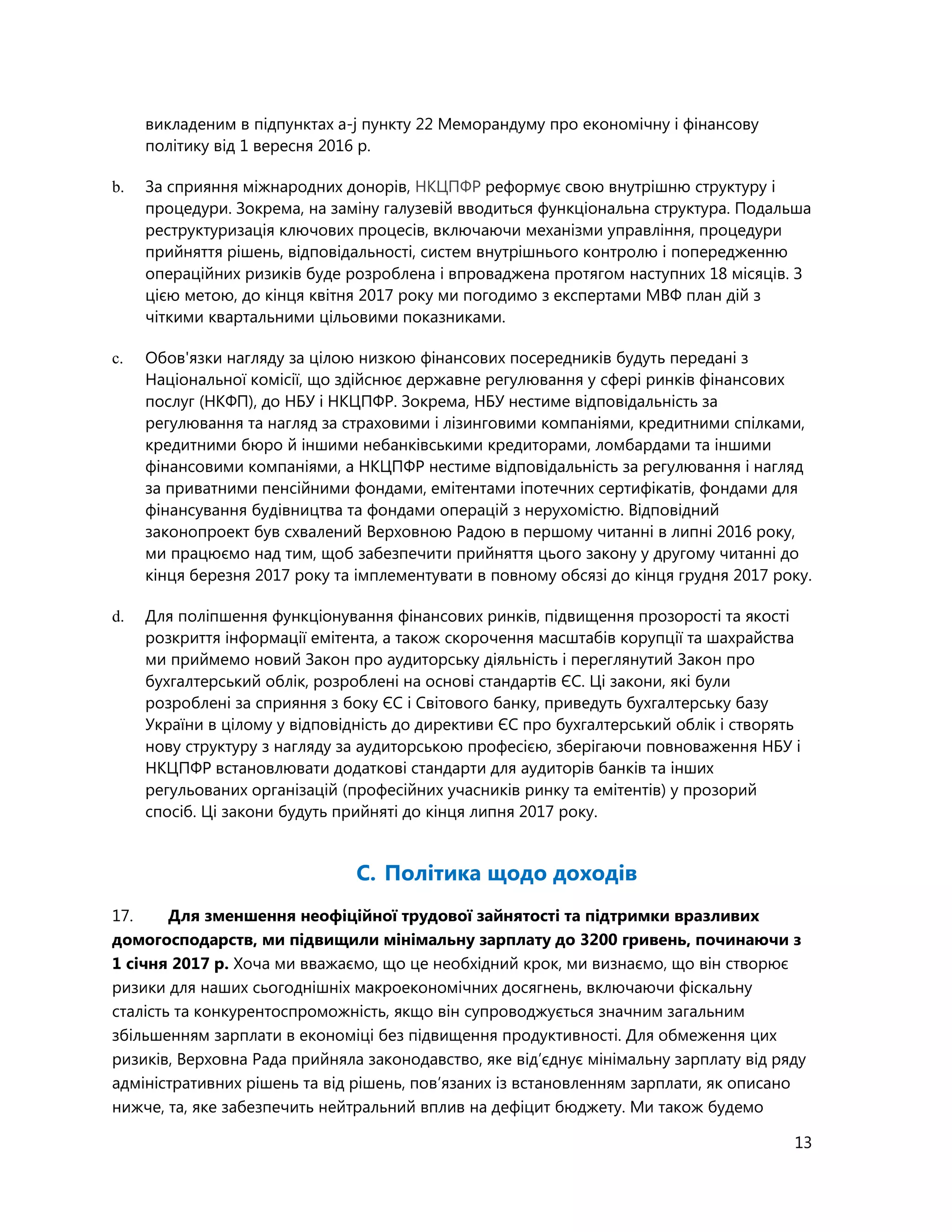 13
викладеним в підпунктах а-j пункту 22 Меморандуму про економічну і фінансову
політику від 1 вересня 2016 р.
b. За сприяння міжнародних донорів, НКЦПФР реформує свою внутрішню структуру і
процедури. Зокрема, на заміну галузевій вводиться функціональна структура. Подальша
реструктуризація ключових процесів, включаючи механізми управління, процедури
прийняття рішень, відповідальності, систем внутрішнього контролю і попередженню
операційних ризиків буде розроблена і впроваджена протягом наступних 18 місяців. З
цією метою, до кінця квітня 2017 року ми погодимо з експертами МВФ план дій з
чіткими квартальними цільовими показниками.
c. Обов'язки нагляду за цілою низкою фінансових посередників будуть передані з
Національної комісії, що здійснює державне регулювання у сфері ринків фінансових
послуг (НКФП), до НБУ і НКЦПФР. Зокрема, НБУ нестиме відповідальність за
регулювання та нагляд за страховими і лізинговими компаніями, кредитними спілками,
кредитними бюро й іншими небанківськими кредиторами, ломбардами та іншими
фінансовими компаніями, а НКЦПФР нестиме відповідальність за регулювання і нагляд
за приватними пенсійними фондами, емітентами іпотечних сертифікатів, фондами для
фінансування будівництва та фондами операцій з нерухомістю. Відповідний
законопроект був схвалений Верховною Радою в першому читанні в липні 2016 року,
ми працюємо над тим, щоб забезпечити прийняття цього закону у другому читанні до
кінця березня 2017 року та імплементувати в повному обсязі до кінця грудня 2017 року.
d. Для поліпшення функціонування фінансових ринків, підвищення прозорості та якості
розкриття інформації емітента, а також скорочення масштабів корупції та шахрайства
ми приймемо новий Закон про аудиторську діяльність і переглянутий Закон про
бухгалтерський облік, розроблені на основі стандартів ЄС. Ці закони, які були
розроблені за сприяння з боку ЄС і Світового банку, приведуть бухгалтерську базу
України в цілому у відповідність до директиви ЄС про бухгалтерський облік і створять
нову структуру з нагляду за аудиторською професією, зберігаючи повноваження НБУ і
НКЦПФР встановлювати додаткові стандарти для аудиторів банків та інших
регульованих організацій (професійних учасників ринку та емітентів) у прозорий
спосіб. Ці закони будуть прийняті до кінця липня 2017 року.
C. Політика щодо доходів
17. Для зменшення неофіційної трудової зайнятості та підтримки вразливих
домогосподарств, ми підвищили мінімальну зарплату до 3200 гривень, починаючи з
1 січня 2017 р. Хоча ми вважаємо, що це необхідний крок, ми визнаємо, що він створює
ризики для наших сьогоднішніх макроекономічних досягнень, включаючи фіскальну
сталість та конкурентоспроможність, якщо він супроводжується значним загальним
збільшенням зарплати в економіці без підвищення продуктивності. Для обмеження цих
ризиків, Верховна Рада прийняла законодавство, яке від’єднує мінімальну зарплату від ряду
адміністративних рішень та від рішень, пов’язаних із встановленням зарплати, як описано
нижче, та, яке забезпечить нейтральний вплив на дефіцит бюджету. Ми також будемо
 