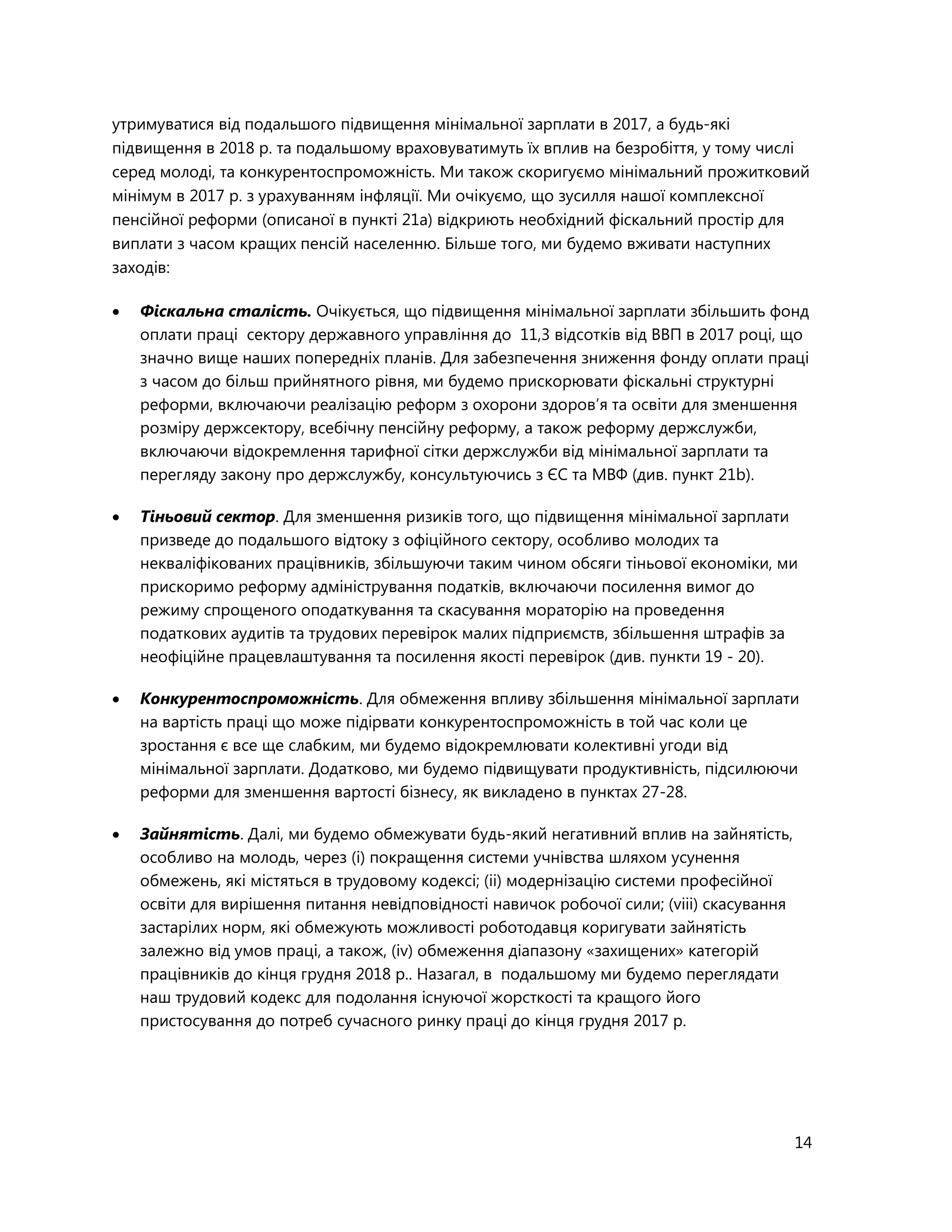 14
утримуватися від подальшого підвищення мінімальної зарплати в 2017, а будь-які
підвищення в 2018 р. та подальшому враховуватимуть їх вплив на безробіття, у тому числі
серед молоді, та конкурентоспроможність. Ми також скоригуємо мінімальний прожитковий
мінімум в 2017 р. з урахуванням інфляції. Ми очікуємо, що зусилля нашої комплексної
пенсійної реформи (описаної в пункті 21а) відкриють необхідний фіскальний простір для
виплати з часом кращих пенсій населенню. Більше того, ми будемо вживати наступних
заходів:
 Фіскальна сталість. Очікується, що підвищення мінімальної зарплати збільшить фонд
оплати праці сектору державного управління до 11,3 відсотків від ВВП в 2017 році, що
значно вище наших попередніх планів. Для забезпечення зниження фонду оплати праці
з часом до більш прийнятного рівня, ми будемо прискорювати фіскальні структурні
реформи, включаючи реалізацію реформ з охорони здоров’я та освіти для зменшення
розміру держсектору, всебічну пенсійну реформу, а також реформу держслужби,
включаючи відокремлення тарифної сітки держслужби від мінімальної зарплати та
перегляду закону про держслужбу, консультуючись з ЄС та МВФ (див. пункт 21b).
 Тіньовий сектор. Для зменшення ризиків того, що підвищення мінімальної зарплати
призведе до подальшого відтоку з офіційного сектору, особливо молодих та
некваліфікованих працівників, збільшуючи таким чином обсяги тіньової економіки, ми
прискоримо реформу адміністрування податків, включаючи посилення вимог до
режиму спрощеного оподаткування та скасування мораторію на проведення
податкових аудитів та трудових перевірок малих підприємств, збільшення штрафів за
неофіційне працевлаштування та посилення якості перевірок (див. пункти 19 - 20).
 Конкурентоспроможність. Для обмеження впливу збільшення мінімальної зарплати
на вартість праці що може підірвати конкурентоспроможність в той час коли це
зростання є все ще слабким, ми будемо відокремлювати колективні угоди від
мінімальної зарплати. Додатково, ми будемо підвищувати продуктивність, підсилюючи
реформи для зменшення вартості бізнесу, як викладено в пунктах 27-28.
 Зайнятість. Далі, ми будемо обмежувати будь-який негативний вплив на зайнятість,
особливо на молодь, через (і) покращення системи учнівства шляхом усунення
обмежень, які містяться в трудовому кодексі; (іі) модернізацію системи професійної
освіти для вирішення питання невідповідності навичок робочої сили; (vііі) скасування
застарілих норм, які обмежують можливості роботодавця коригувати зайнятість
залежно від умов праці, а також, (іv) обмеження діапазону «захищених» категорій
працівників до кінця грудня 2018 р.. Назагал, в подальшому ми будемо переглядати
наш трудовий кодекс для подолання існуючої жорсткості та кращого його
пристосування до потреб сучасного ринку праці до кінця грудня 2017 р.
 