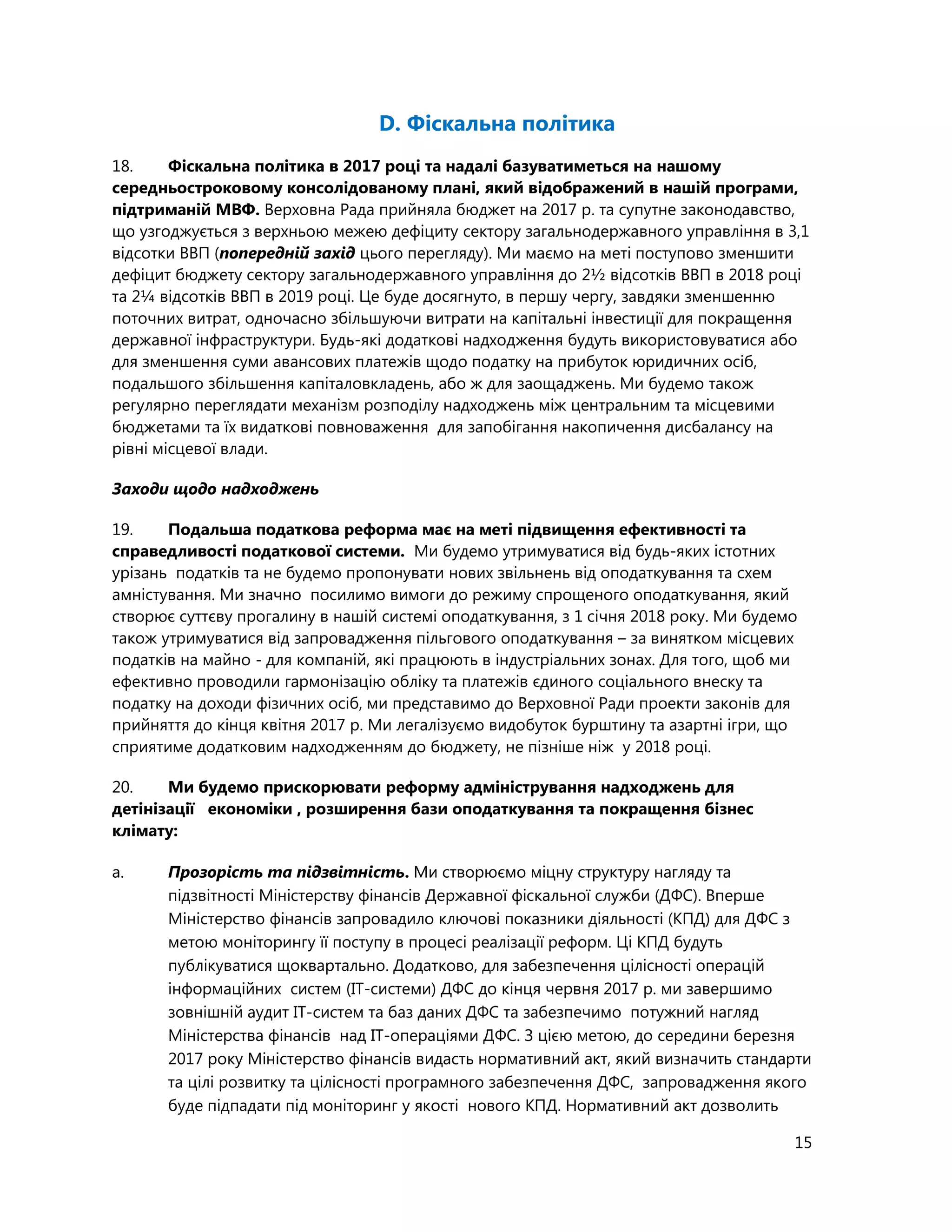 15
D. Фіскальна політика
18. Фіскальна політика в 2017 році та надалі базуватиметься на нашому
середньостроковому консолідованому плані, який відображений в нашій програми,
підтриманій МВФ. Верховна Рада прийняла бюджет на 2017 р. та cупутне законодавство,
що узгоджується з верхньою межею дефіциту сектору загальнодержавного управління в 3,1
відсотки ВВП (попередній захід цього перегляду). Ми маємо на меті поступово зменшити
дефіцит бюджету сектору загальнодержавного управління до 2½ відсотків ВВП в 2018 році
та 2¼ відсотків ВВП в 2019 році. Це буде досягнуто, в першу чергу, завдяки зменшенню
поточних витрат, одночасно збільшуючи витрати на капітальні інвестиції для покращення
державної інфраструктури. Будь-які додаткові надходження будуть використовуватися або
для зменшення суми авансових платежів щодо податку на прибуток юридичних осіб,
подальшого збільшення капіталовкладень, або ж для заощаджень. Ми будемо також
регулярно переглядати механізм розподілу надходжень між центральним та місцевими
бюджетами та їх видаткові повноваження для запобігання накопичення дисбалансу на
рівні місцевої влади.
Заходи щодо надходжень
19. Подальша податкова реформа має на меті підвищення ефективності та
справедливості податкової системи. Ми будемо утримуватися від будь-яких істотних
урізань податків та не будемо пропонувати нових звільнень від оподаткування та схем
амністування. Ми значно посилимо вимоги до режиму спрощеного оподаткування, який
створює суттєву прогалину в нашій системі оподаткування, з 1 січня 2018 року. Ми будемо
також утримуватися від запровадження пільгового оподаткування – за винятком місцевих
податків на майно - для компаній, які працюють в індустріальних зонах. Для того, щоб ми
ефективно проводили гармонізацію обліку та платежів єдиного соціального внеску та
податку на доходи фізичних осіб, ми представимо до Верховної Ради проекти законів для
прийняття до кінця квітня 2017 р. Ми легалізуємо видобуток бурштину та азартні ігри, що
сприятиме додатковим надходженням до бюджету, не пізніше ніж у 2018 році.
20. Ми будемо прискорювати реформу адміністрування надходжень для
детінізації економіки , розширення бази оподаткування та покращення бізнес
клімату:
a. Прозорість та підзвітність. Ми створюємо міцну структуру нагляду та
підзвітності Міністерству фінансів Державної фіскальної служби (ДФС). Вперше
Міністерство фінансів запровадило ключові показники діяльності (КПД) для ДФС з
метою моніторингу її поступу в процесі реалізації реформ. Ці КПД будуть
публікуватися щоквартально. Додатково, для забезпечення цілісності операцій
інформаційних систем (ІТ-системи) ДФС до кінця червня 2017 р. ми завершимо
зовнішній аудит ІТ-систем та баз даних ДФС та забезпечимо потужний нагляд
Міністерства фінансів над ІТ-операціями ДФС. З цією метою, до середини березня
2017 року Міністерство фінансів видасть нормативний акт, який визначить стандарти
та цілі розвитку та цілісності програмного забезпечення ДФC, запровадження якого
буде підпадати під моніторинг у якості нового КПД. Нормативний акт дозволить
 
