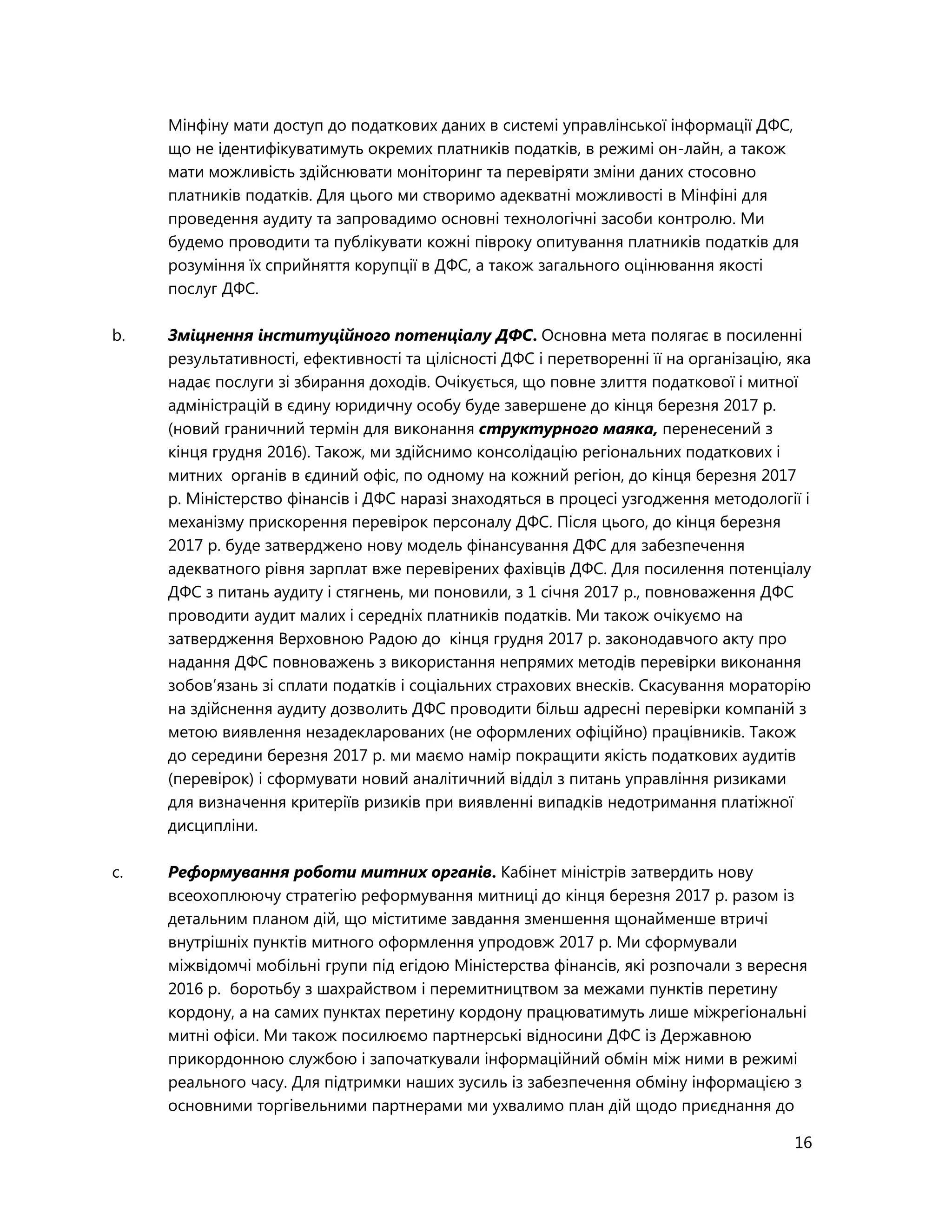 16
Мінфіну мати доступ до податкових даних в системі управлінської інформації ДФС,
що не ідентифікуватимуть окремих платників податків, в режимі он-лайн, а також
мати можливість здійснювати моніторинг та перевіряти зміни даних стосовно
платників податків. Для цього ми створимо адекватні можливості в Мінфіні для
проведення аудиту та запровадимо основні технологічні засоби контролю. Ми
будемо проводити та публікувати кожні півроку опитування платників податків для
розуміння їх сприйняття корупції в ДФС, а також загального оцінювання якості
послуг ДФС.
b. Зміцнення інституційного потенціалу ДФС. Основна мета полягає в посиленні
результативності, ефективності та цілісності ДФС і перетворенні її на організацію, яка
надає послуги зі збирання доходів. Очікується, що повне злиття податкової і митної
адміністрацій в єдину юридичну особу буде завершене до кінця березня 2017 р.
(новий граничний термін для виконання структурного маяка, перенесений з
кінця грудня 2016). Також, ми здійснимо консолідацію регіональних податкових і
митних органів в єдиний офіс, по одному на кожний регіон, до кінця березня 2017
р. Міністерство фінансів і ДФС наразі знаходяться в процесі узгодження методології і
механізму прискорення перевірок персоналу ДФС. Після цього, до кінця березня
2017 р. буде затверджено нову модель фінансування ДФС для забезпечення
адекватного рівня зарплат вже перевірених фахівців ДФС. Для посилення потенціалу
ДФС з питань аудиту і стягнень, ми поновили, з 1 січня 2017 р., повноваження ДФС
проводити аудит малих і середніх платників податків. Ми також очікуємо на
затвердження Верховною Радою до кінця грудня 2017 р. законодавчого акту про
надання ДФС повноважень з використання непрямих методів перевірки виконання
зобов’язань зі сплати податків і соціальних страхових внесків. Скасування мораторію
на здійснення аудиту дозволить ДФС проводити більш адресні перевірки компаній з
метою виявлення незадекларованих (не оформлених офіційно) працівників. Також
до середини березня 2017 р. ми маємо намір покращити якість податкових аудитів
(перевірок) і сформувати новий аналітичний відділ з питань управління ризиками
для визначення критеріїв ризиків при виявленні випадків недотримання платіжної
дисципліни.
c. Реформування роботи митних органів. Кабінет міністрів затвердить нову
всеохоплюючу стратегію реформування митниці до кінця березня 2017 р. разом із
детальним планом дій, що міститиме завдання зменшення щонайменше втричі
внутрішніх пунктів митного оформлення упродовж 2017 р. Ми сформували
міжвідомчі мобільні групи під егідою Міністерства фінансів, які розпочали з вересня
2016 р. боротьбу з шахрайством і перемитництвом за межами пунктів перетину
кордону, а на самих пунктах перетину кордону працюватимуть лише міжрегіональні
митні офіси. Ми також посилюємо партнерські відносини ДФС із Державною
прикордонною службою і започаткували інформаційний обмін між ними в режимі
реального часу. Для підтримки наших зусиль із забезпечення обміну інформацією з
основними торгівельними партнерами ми ухвалимо план дій щодо приєднання до
 