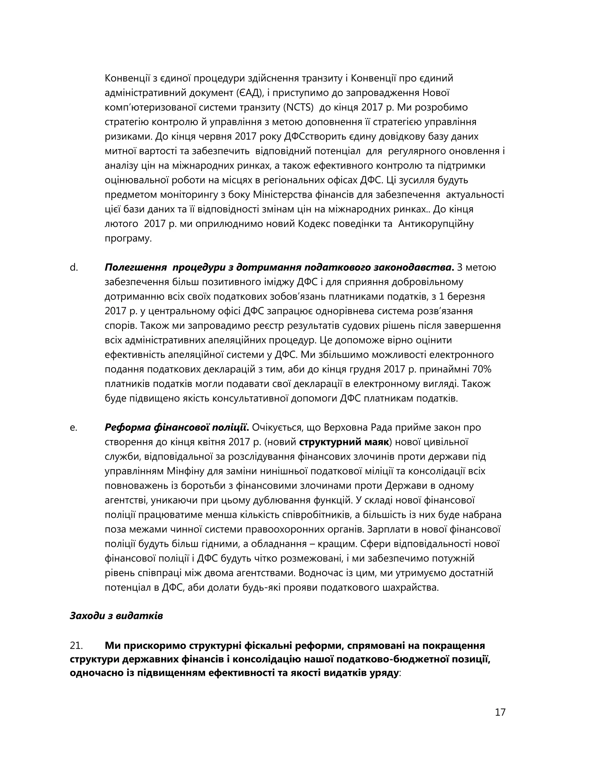 17
Конвенції з єдиної процедури здійснення транзиту і Конвенції про єдиний
адміністративний документ (ЄАД), і приступимо до запровадження Нової
комп’ютеризованої системи транзиту (NCTS) до кінця 2017 р. Ми розробимо
стратегію контролю й управління з метою доповнення її стратегією управління
ризиками. До кінця червня 2017 року ДФСстворить єдину довідкову базу даних
митної вартості та забезпечить відповідний потенціал для регулярного оновлення і
аналізу цін на міжнародних ринках, а також ефективного контролю та підтримки
оцінювальної роботи на місцях в регіональних офісах ДФС. Ці зусилля будуть
предметом моніторингу з боку Міністерства фінансів для забезпечення актуальності
цієї бази даних та її відповідності змінам цін на міжнародних ринках.. До кінця
лютого 2017 р. ми оприлюднимо новий Кодекс поведінки та Антикорупційну
програму.
d. Полегшення процедури з дотримання податкового законодавства. З метою
забезпечення більш позитивного іміджу ДФС і для сприяння добровільному
дотриманню всіх своїх податкових зобов’язань платниками податків, з 1 березня
2017 р. у центральному офісі ДФС запрацює однорівнева система розв’язання
спорів. Також ми запровадимо реєстр результатів судових рішень після завершення
всіх адміністративних апеляційних процедур. Це допоможе вірно оцінити
ефективність апеляційної системи у ДФС. Ми збільшимо можливості електронного
подання податкових декларацій з тим, аби до кінця грудня 2017 р. принаймні 70%
платників податків могли подавати свої декларації в електронному вигляді. Також
буде підвищено якість консультативної допомоги ДФС платникам податків.
e. Реформа фінансової поліції. Очікується, що Верховна Рада прийме закон про
створення до кінця квітня 2017 р. (новий структурний маяк) нової цивільної
служби, відповідальної за розслідування фінансових злочинів проти держави під
управлінням Мінфіну для заміни нинішньої податкової міліції та консолідації всіх
повноважень із боротьби з фінансовими злочинами проти Держави в одному
агентстві, уникаючи при цьому дублювання функцій. У складі нової фінансової
поліції працюватиме менша кількість співробітників, а більшість із них буде набрана
поза межами чинної системи правоохоронних органів. Зарплати в нової фінансової
поліції будуть більш гідними, а обладнання – кращим. Сфери відповідальності нової
фінансової поліції і ДФС будуть чітко розмежовані, і ми забезпечимо потужній
рівень співпраці між двома агентствами. Водночас із цим, ми утримуємо достатній
потенціал в ДФС, аби долати будь-які прояви податкового шахрайства.
Заходи з видатків
21. Ми прискоримо структурні фіскальні реформи, спрямовані на покращення
структури державних фінансів і консолідацію нашої податково-бюджетної позиції,
одночасно із підвищенням ефективності та якості видатків уряду:
 