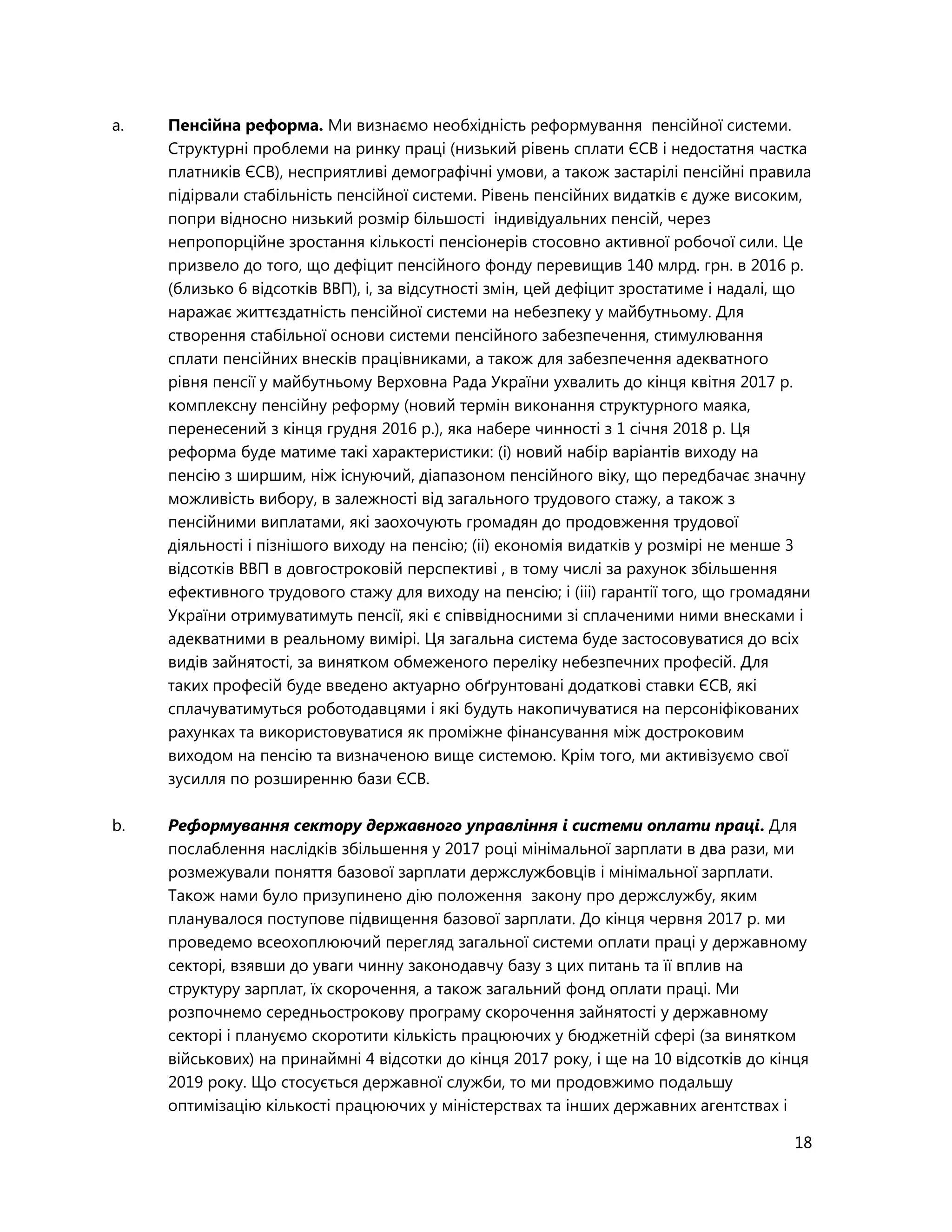 18
a. Пенсійна реформа. Ми визнаємо необхідність реформування пенсійної системи.
Структурні проблеми на ринку праці (низький рівень сплати ЄСВ і недостатня частка
платників ЄСВ), несприятливі демографічні умови, а також застарілі пенсійні правила
підірвали стабільність пенсійної системи. Рівень пенсійних видатків є дуже високим,
попри відносно низький розмір більшості індивідуальних пенсій, через
непропорційне зростання кількості пенсіонерів стосовно активної робочої сили. Це
призвело до того, що дефіцит пенсійного фонду перевищив 140 млрд. грн. в 2016 р.
(близько 6 відсотків ВВП), і, за відсутності змін, цей дефіцит зростатиме і надалі, що
наражає життєздатність пенсійної системи на небезпеку у майбутньому. Для
створення стабільної основи системи пенсійного забезпечення, стимулювання
сплати пенсійних внесків працівниками, а також для забезпечення адекватного
рівня пенсії у майбутньому Верховна Рада України ухвалить до кінця квітня 2017 р.
комплексну пенсійну реформу (новий термін виконання структурного маяка,
перенесений з кінця грудня 2016 р.), яка набере чинності з 1 січня 2018 р. Ця
реформа буде матиме такі характеристики: (і) новий набір варіантів виходу на
пенсію з ширшим, ніж існуючий, діапазоном пенсійного віку, що передбачає значну
можливість вибору, в залежності від загального трудового стажу, а також з
пенсійними виплатами, які заохочують громадян до продовження трудової
діяльності і пізнішого виходу на пенсію; (іі) економія видатків у розмірі не менше 3
відсотків ВВП в довгостроковій перспективі , в тому числі за рахунок збільшення
ефективного трудового стажу для виходу на пенсію; і (ііі) гарантії того, що громадяни
України отримуватимуть пенсії, які є співвідносними зі сплаченими ними внесками і
адекватними в реальному вимірі. Ця загальна система буде застосовуватися до всіх
видів зайнятості, за винятком обмеженого переліку небезпечних професій. Для
таких професій буде введено актуарно обґрунтовані додаткові ставки ЄСВ, які
сплачуватимуться роботодавцями і які будуть накопичуватися на персоніфікованих
рахунках та використовуватися як проміжне фінансування між достроковим
виходом на пенсію та визначеною вище системою. Крім того, ми активізуємо свої
зусилля по розширенню бази ЄСВ.
b. Реформування сектору державного управління і системи оплати праці. Для
послаблення наслідків збільшення у 2017 році мінімальної зарплати в два рази, ми
розмежували поняття базової зарплати держслужбовців і мінімальної зарплати.
Також нами було призупинено дію положення закону про держслужбу, яким
планувалося поступове підвищення базової зарплати. До кінця червня 2017 р. ми
проведемо всеохоплюючий перегляд загальної системи оплати праці у державному
секторі, взявши до уваги чинну законодавчу базу з цих питань та її вплив на
структуру зарплат, їх скорочення, а також загальний фонд оплати праці. Ми
розпочнемо середньострокову програму скорочення зайнятості у державному
секторі і плануємо скоротити кількість працюючих у бюджетній сфері (за винятком
військових) на принаймні 4 відсотки до кінця 2017 року, і ще на 10 відсотків до кінця
2019 року. Що стосується державної служби, то ми продовжимо подальшу
оптимізацію кількості працюючих у міністерствах та інших державних агентствах і
 