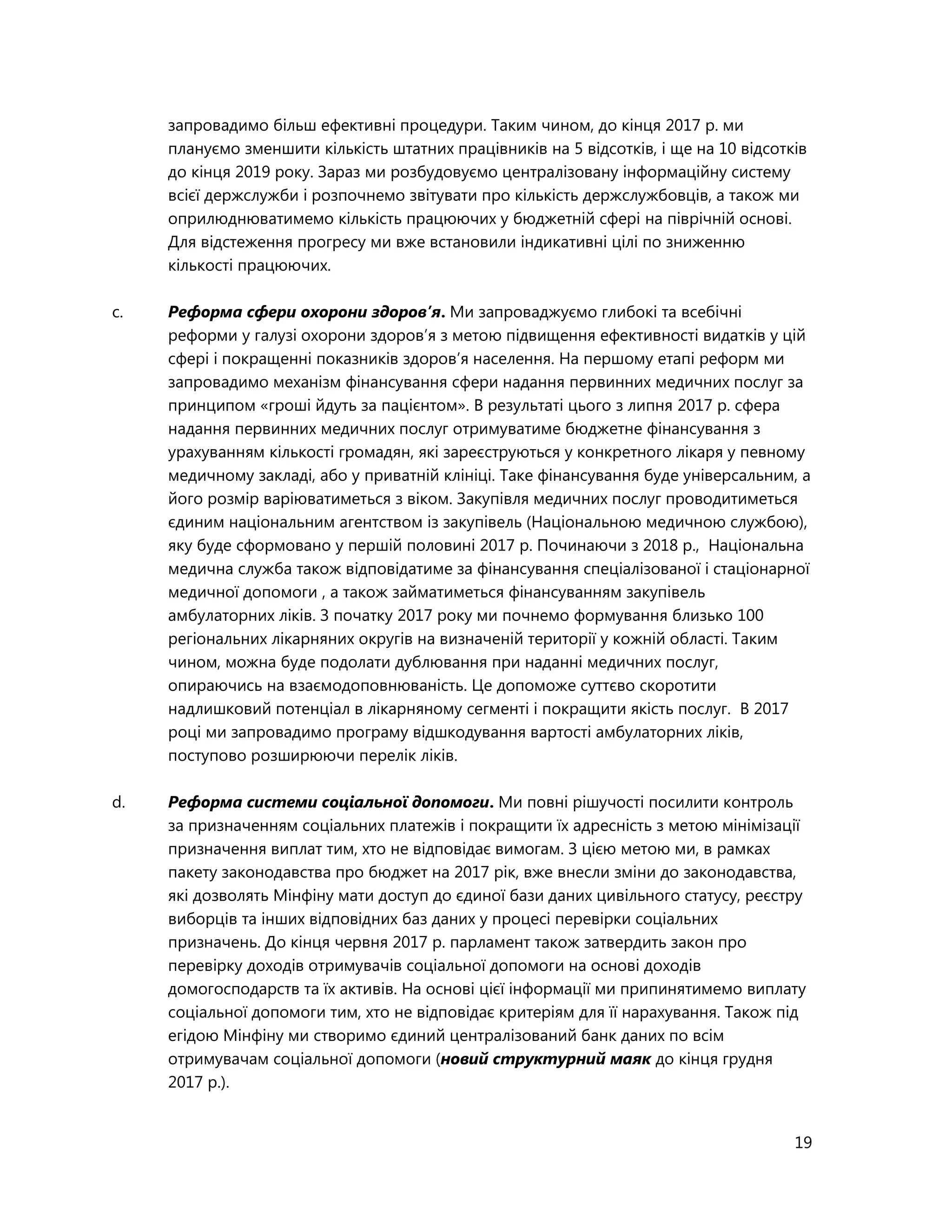 19
запровадимо більш ефективні процедури. Таким чином, до кінця 2017 р. ми
плануємо зменшити кількість штатних працівників на 5 відсотків, і ще на 10 відсотків
до кінця 2019 року. Зараз ми розбудовуємо централізовану інформаційну систему
всієї держслужби і розпочнемо звітувати про кількість держслужбовців, а також ми
оприлюднюватимемо кількість працюючих у бюджетній сфері на піврічній основі.
Для відстеження прогресу ми вже встановили індикативні цілі по зниженню
кількості працюючих.
c. Реформа сфери охорони здоров’я. Ми запроваджуємо глибокі та всебічні
реформи у галузі охорони здоров’я з метою підвищення ефективності видатків у цій
сфері і покращенні показників здоров’я населення. На першому етапі реформ ми
запровадимо механізм фінансування сфери надання первинних медичних послуг за
принципом «гроші йдуть за пацієнтом». В результаті цього з липня 2017 р. сфера
надання первинних медичних послуг отримуватиме бюджетне фінансування з
урахуванням кількості громадян, які зареєструються у конкретного лікаря у певному
медичному закладі, або у приватній клініці. Таке фінансування буде універсальним, а
його розмір варіюватиметься з віком. Закупівля медичних послуг проводитиметься
єдиним національним агентством із закупівель (Національною медичною службою),
яку буде сформовано у першій половині 2017 р. Починаючи з 2018 р., Національна
медична служба також відповідатиме за фінансування спеціалізованої і стаціонарної
медичної допомоги , а також займатиметься фінансуванням закупівель
амбулаторних ліків. З початку 2017 року ми почнемо формування близько 100
регіональних лікарняних округів на визначеній території у кожній області. Таким
чином, можна буде подолати дублювання при наданні медичних послуг,
опираючись на взаємодоповнюваність. Це допоможе суттєво скоротити
надлишковий потенціал в лікарняному сегменті і покращити якість послуг. В 2017
році ми запровадимо програму відшкодування вартості амбулаторних ліків,
поступово розширюючи перелік ліків.
d. Реформа системи соціальної допомоги. Ми повні рішучості посилити контроль
за призначенням соціальних платежів і покращити їх адресність з метою мінімізації
призначення виплат тим, хто не відповідає вимогам. З цією метою ми, в рамках
пакету законодавства про бюджет на 2017 рік, вже внесли зміни до законодавства,
які дозволять Мінфіну мати доступ до єдиної бази даних цивільного статусу, реєстру
виборців та інших відповідних баз даних у процесі перевірки соціальних
призначень. До кінця червня 2017 р. парламент також затвердить закон про
перевірку доходів отримувачів соціальної допомоги на основі доходів
домогосподарств та їх активів. На основі цієї інформації ми припинятимемо виплату
соціальної допомоги тим, хто не відповідає критеріям для її нарахування. Також під
егідою Мінфіну ми створимо єдиний централізований банк даних по всім
отримувачам соціальної допомоги (новий структурний маяк до кінця грудня
2017 р.).
 