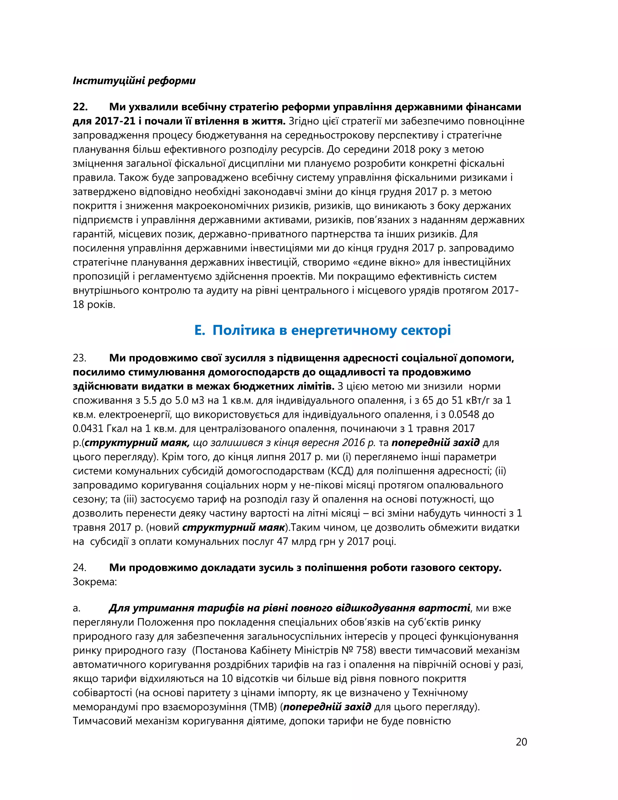 20
Інституційні реформи
22. Ми ухвалили всебічну стратегію реформи управління державними фінансами
для 2017-21 і почали її втілення в життя. Згідно цієї стратегії ми забезпечимо повноцінне
запровадження процесу бюджетування на середньострокову перспективу і стратегічне
планування більш ефективного розподілу ресурсів. До середини 2018 року з метою
зміцнення загальної фіскальної дисципліни ми плануємо розробити конкретні фіскальні
правила. Також буде запроваджено всебічну систему управління фіскальними ризиками і
затверджено відповідно необхідні законодавчі зміни до кінця грудня 2017 р. з метою
покриття і зниження макроекономічних ризиків, ризиків, що виникають з боку держаних
підприємств і управління державними активами, ризиків, пов’язаних з наданням державних
гарантій, місцевих позик, державно-приватного партнерства та інших ризиків. Для
посилення управління державними інвестиціями ми до кінця грудня 2017 р. запровадимо
стратегічне планування державних інвестицій, створимо «єдине вікно» для інвестиційних
пропозицій і регламентуємо здійснення проектів. Ми покращимо ефективність систем
внутрішнього контролю та аудиту на рівні центрального і місцевого урядів протягом 2017-
18 років.
E. Політика в енергетичному секторі
23. Ми продовжимо свої зусилля з підвищення адресності соціальної допомоги,
посилимо стимулювання домогосподарств до ощадливості та продовжимо
здійснювати видатки в межах бюджетних лімітів. З цією метою ми знизили норми
споживання з 5.5 до 5.0 м3 на 1 кв.м. для індивідуального опалення, і з 65 до 51 кВт/г за 1
кв.м. електроенергії, що використовується для індивідуального опалення, і з 0.0548 до
0.0431 Гкал на 1 кв.м. для централізованого опалення, починаючи з 1 травня 2017
р.(структурний маяк, що залишився з кінця вересня 2016 р. та попередній захід для
цього перегляду). Крім того, до кінця липня 2017 р. ми (i) переглянемо інші параметри
системи комунальних субсидій домогосподарствам (КСД) для поліпшення адресності; (ii)
запровадимо коригування соціальних норм у не-пікові місяці протягом опалювального
сезону; та (ііі) застосуємо тариф на розподіл газу й опалення на основі потужності, що
дозволить перенести деяку частину вартості на літні місяці – всі зміни набудуть чинності з 1
травня 2017 р. (новий структурний маяк).Таким чином, це дозволить обмежити видатки
на субсидії з оплати комунальних послуг 47 млрд грн у 2017 році.
24. Ми продовжимо докладати зусиль з поліпшення роботи газового сектору.
Зокрема:
a. Для утримання тарифів на рівні повного відшкодування вартості, ми вже
переглянули Положення про покладення спеціальних обов’язків на суб’єктів ринку
природного газу для забезпечення загальносуспільних інтересів у процесі функціонування
ринку природного газу (Постанова Кабінету Міністрів № 758) ввести тимчасовий механізм
автоматичного коригування роздрібних тарифів на газ і опалення на піврічній основі у разі,
якщо тарифи відхиляються на 10 відсотків чи більше від рівня повного покриття
собівартості (на основі паритету з цінами імпорту, як це визначено у Технічному
меморандумі про взаєморозуміння (TMВ) (попередній захід для цього перегляду).
Тимчасовий механізм коригування діятиме, допоки тарифи не буде повністю
 