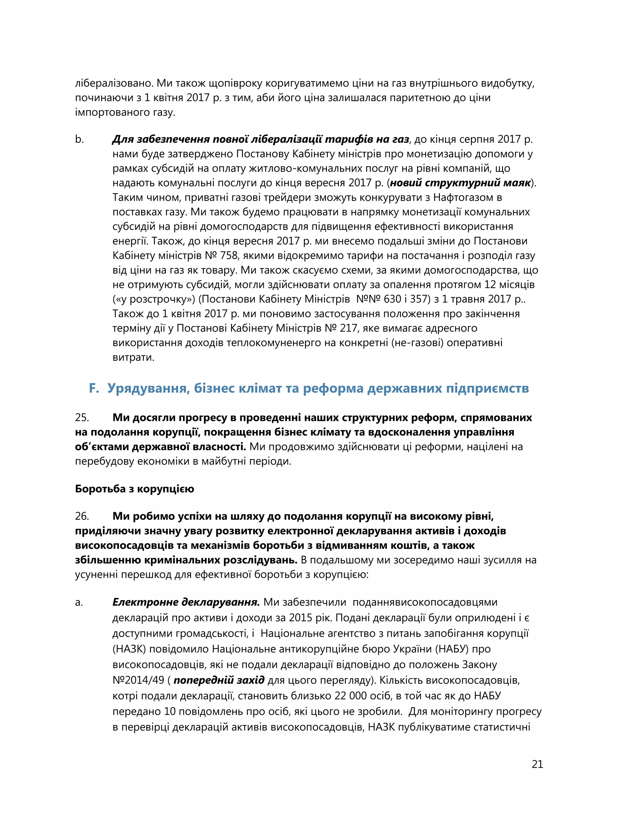 21
лібералізовано. Ми також щопівроку коригуватимемо ціни на газ внутрішнього видобутку,
починаючи з 1 квітня 2017 р. з тим, аби його ціна залишалася паритетною до ціни
імпортованого газу.
b. Для забезпечення повної лібералізації тарифів на газ, до кінця серпня 2017 р.
нами буде затверджено Постанову Кабінету міністрів про монетизацію допомоги у
рамках субсидій на оплату житлово-комунальних послуг на рівні компаній, що
надають комунальні послуги до кінця вересня 2017 р. (новий структурний маяк).
Таким чином, приватні газові трейдери зможуть конкурувати з Нафтогазом в
поставках газу. Ми також будемо працювати в напрямку монетизації комунальних
субсидій на рівні домогосподарств для підвищення ефективності використання
енергії. Також, до кінця вересня 2017 р. ми внесемо подальші зміни до Постанови
Кабінету міністрів № 758, якими відокремимо тарифи на постачання і розподіл газу
від ціни на газ як товару. Ми також скасуємо схеми, за якими домогосподарства, що
не отримують субсидій, могли здійснювати оплату за опалення протягом 12 місяців
(«у розстрочку») (Постанови Кабінету Міністрів №№ 630 і 357) з 1 травня 2017 р..
Також до 1 квітня 2017 р. ми поновимо застосування положення про закінчення
терміну дії у Постанові Кабінету Міністрів № 217, яке вимагає адресного
використання доходів теплокомуненерго на конкретні (не-газові) оперативні
витрати.
F. Урядування, бізнес клімат та реформа державних підприємств
25. Ми досягли прогресу в проведенні наших структурних реформ, спрямованих
на подолання корупції, покращення бізнес клімату та вдосконалення управління
об’єктами державної власності. Ми продовжимо здійснювати ці реформи, націлені на
перебудову економіки в майбутні періоди.
Боротьба з корупцією
26. Ми робимо успіхи на шляху до подолання корупції на високому рівні,
приділяючи значну увагу розвитку електронної декларування активів і доходів
високопосадовців та механізмів боротьби з відмиванням коштів, а також
збільшенню кримінальних розслідувань. В подальшому ми зосередимо наші зусилля на
усуненні перешкод для ефективної боротьби з корупцією:
a. Електронне декларування. Ми забезпечили поданнявисокопосадовцями
декларацій про активи і доходи за 2015 рік. Подані декларації були оприлюдені і є
доступними громадськості, і Національне агентство з питань запобігання корупції
(НАЗК) повідомило Національне антикорупційне бюро України (НАБУ) про
високопосадовців, які не подали декларації відповідно до положень Закону
№2014/49 ( попередній захід для цього перегляду). Кількість високопосадовців,
котрі подали декларації, становить близько 22 000 осіб, в той час як до НАБУ
передано 10 повідомлень про осіб, які цього не зробили. Для моніторингу прогресу
в перевірці декларацій активів високопосадовців, НАЗК публікуватиме статистичні
 