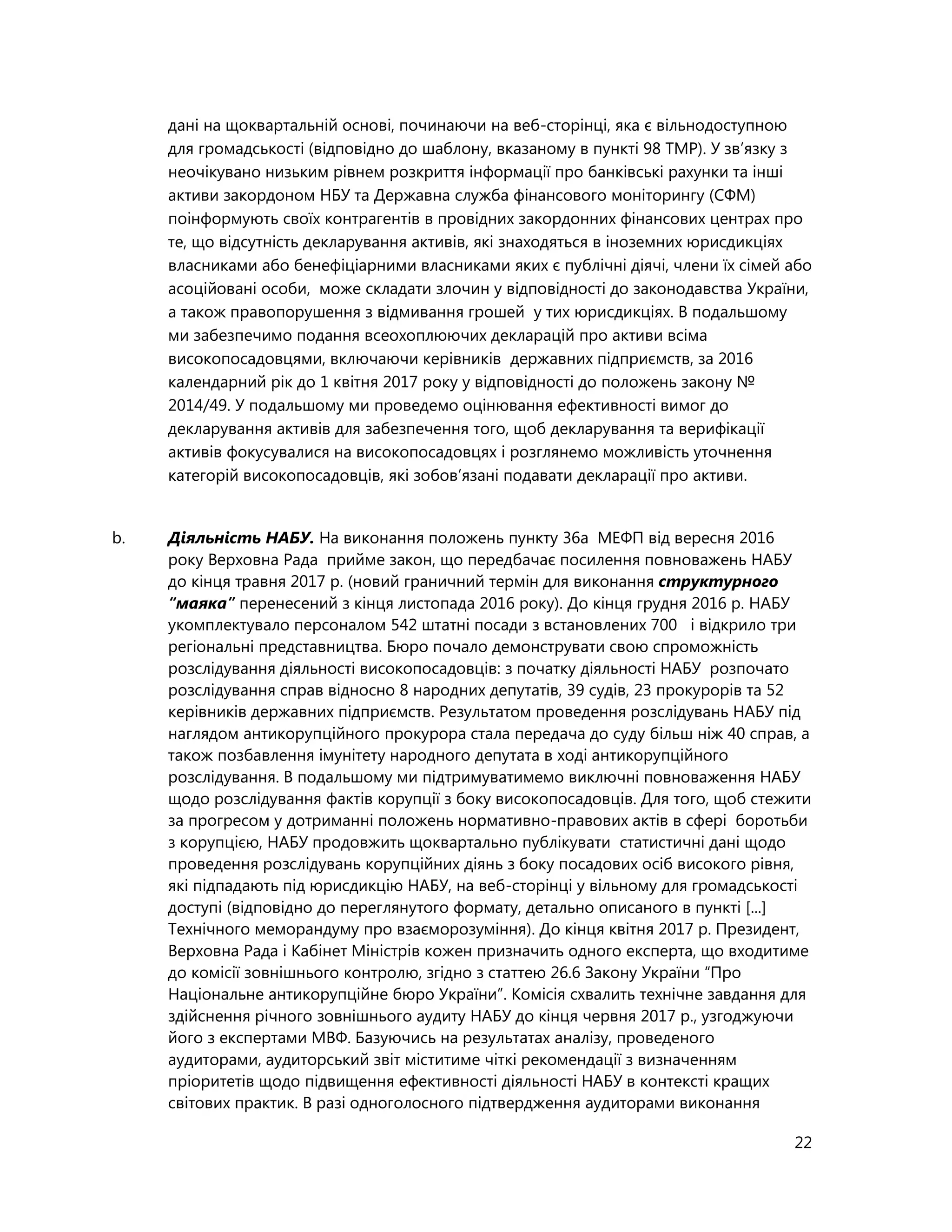 22
дані на щоквартальній основі, починаючи на веб-сторінці, яка є вільнодоступною
для громадськості (відповідно до шаблону, вказаному в пункті 98 ТМР). У зв’язку з
неочікувано низьким рівнем розкриття інформації про банківські рахунки та інші
активи закордоном НБУ та Державна служба фінансового моніторингу (СФМ)
поінформують своїх контрагентів в провідних закордонних фінансових центрах про
те, що відсутність декларування активів, які знаходяться в іноземних юрисдикціях
власниками або бенефіціарними власниками яких є публічні діячі, члени їх сімей або
асоційовані особи, може складати злочин у відповідності до законодавства України,
а також правопорушення з відмивання грошей у тих юрисдикціях. В подальшому
ми забезпечимо подання всеохоплюючих декларацій про активи всіма
високопосадовцями, включаючи керівників державних підприємств, за 2016
календарний рік до 1 квітня 2017 року у відповідності до положень закону №
2014/49. У подальшому ми проведемо оцінювання ефективності вимог до
декларування активів для забезпечення того, щоб декларування та верифікації
активів фокусувалися на високопосадовцях і розглянемо можливість уточнення
категорій високопосадовців, які зобов’язані подавати декларації про активи.
b. Діяльність НАБУ. На виконання положень пункту 36a МЕФП від вересня 2016
року Верховна Рада прийме закон, що передбачає посилення повноважень НАБУ
до кінця травня 2017 р. (новий граничний термін для виконання структурного
“маяка” перенесений з кінця листопада 2016 року). До кінця грудня 2016 р. НАБУ
укомплектувало персоналом 542 штатні посади з встановлених 700 і відкрило три
регіональні представництва. Бюро почало демонструвати свою спроможність
розслідування діяльності високопосадовців: з початку діяльності НАБУ розпочато
розслідування справ відносно 8 народних депутатів, 39 судів, 23 прокурорів та 52
керівників державних підприємств. Результатом проведення розслідувань НАБУ під
наглядом антикорупційного прокурора стала передача до суду більш ніж 40 справ, а
також позбавлення імунітету народного депутата в ході антикорупційного
розслідування. В подальшому ми підтримуватимемо виключні повноваження НАБУ
щодо розслідування фактів корупції з боку високопосадовців. Для того, щоб стежити
за прогресом у дотриманні положень нормативно-правових актів в сфері боротьби
з корупцією, НАБУ продовжить щоквартально публікувати статистичні дані щодо
проведення розслідувань корупційних діянь з боку посадових осіб високого рівня,
які підпадають під юрисдикцію НАБУ, на веб-сторінці у вільному для громадськості
доступі (відповідно до переглянутого формату, детально описаного в пункті [...]
Технічного меморандуму про взаєморозуміння). До кінця квітня 2017 р. Президент,
Верховна Рада і Кабінет Міністрів кожен призначить одного експерта, що входитиме
до комісії зовнішнього контролю, згідно з статтею 26.6 Закону України “Про
Національне антикорупційне бюро України”. Комісія схвалить технічне завдання для
здійснення річного зовнішнього аудиту НАБУ до кінця червня 2017 р., узгоджуючи
його з експертами МВФ. Базуючись на результатах аналізу, проведеного
аудиторами, аудиторський звіт міститиме чіткі рекомендації з визначенням
пріоритетів щодо підвищення ефективності діяльності НАБУ в контексті кращих
світових практик. В разі одноголосного підтвердження аудиторами виконання
 