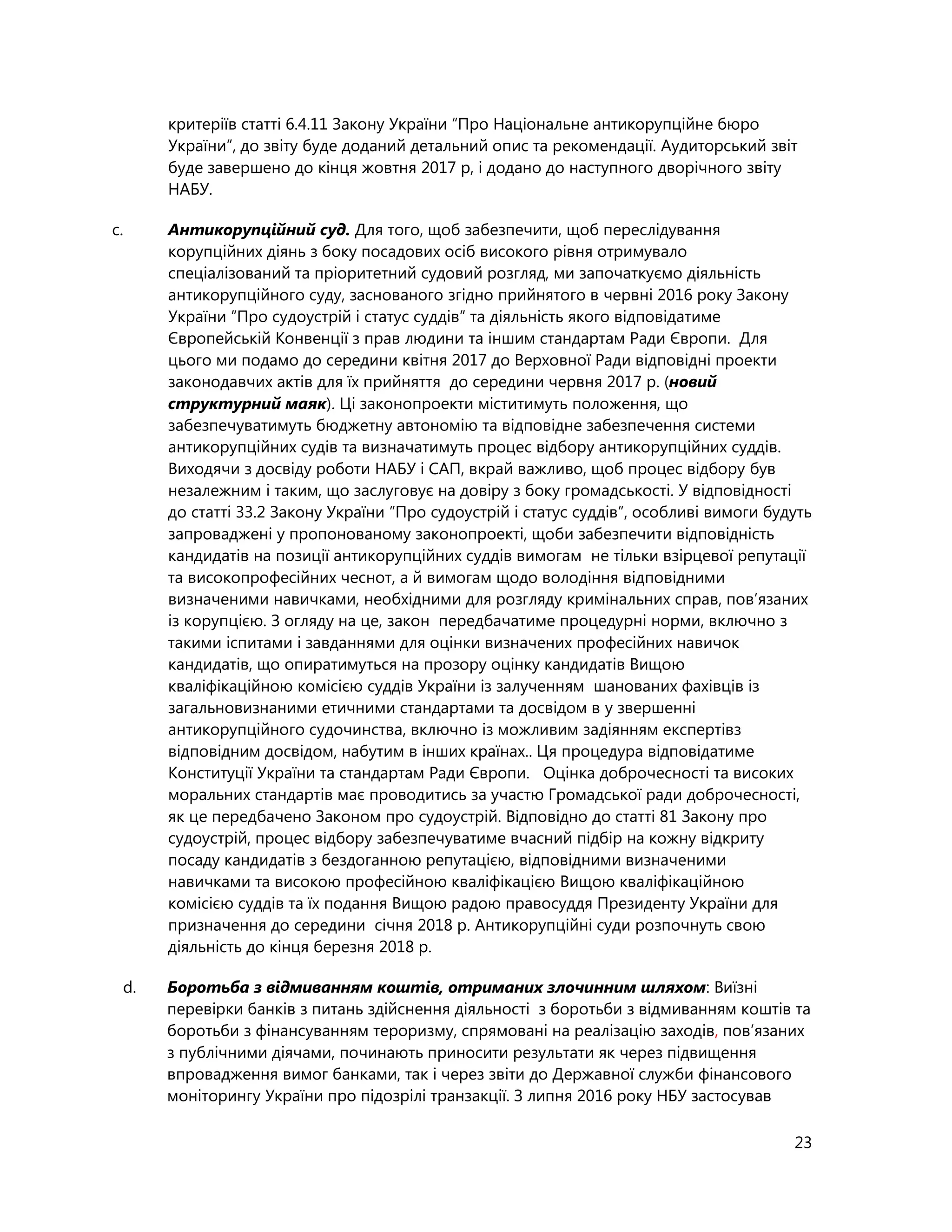23
критеріїв статті 6.4.11 Закону України “Про Національне антикорупційне бюро
України”, до звіту буде доданий детальний опис та рекомендації. Аудиторський звіт
буде завершено до кінця жовтня 2017 р, і додано до наступного дворічного звіту
НАБУ.
c. Антикорупційний суд. Для того, щоб забезпечити, щоб переслідування
корупційних діянь з боку посадових осіб високого рівня отримувало
спеціалізований та пріоритетний судовий розгляд, ми започаткуємо діяльність
антикорупційного суду, заснованого згідно прийнятого в червні 2016 року Закону
України ”Про судоустрій і статус суддів” та діяльність якого відповідатиме
Європейській Конвенції з прав людини та іншим стандартам Ради Європи. Для
цього ми подамо до середини квітня 2017 до Верховної Ради відповідні проекти
законодавчих актів для їх прийняття до середини червня 2017 р. (новий
структурний маяк). Ці законопроекти міститимуть положення, що
забезпечуватимуть бюджетну автономію та відповідне забезпечення системи
антикорупційних судів та визначатимуть процес відбору антикорупційних суддів.
Виходячи з досвіду роботи НАБУ і САП, вкрай важливо, щоб процес відбору був
незалежним і таким, що заслуговує на довіру з боку громадськості. У відповідності
до статті 33.2 Закону України ”Про судоустрій і статус суддів”, особливі вимоги будуть
запроваджені у пропонованому законопроекті, щоби забезпечити відповідність
кандидатів на позиції антикорупційних суддів вимогам не тільки взірцевої репутації
та високопрофесійних чеснот, а й вимогам щодо володіння відповідними
визначеними навичками, необхідними для розгляду кримінальних справ, пов’язаних
із корупцією. З огляду на це, закон передбачатиме процедурні норми, включно з
такими іспитами і завданнями для оцінки визначених професійних навичок
кандидатів, що опиратимуться на прозору оцінку кандидатів Вищою
кваліфікаційною комісією суддів України із залученням шанованих фахівців із
загальновизнаними етичними стандартами та досвідом в у звершенні
антикорупційного судочинства, включно із можливим задіянням експертівз
відповідним досвідом, набутим в інших країнах.. Ця процедура відповідатиме
Конституції України та стандартам Ради Європи. Оцінка доброчесності та високих
моральних стандартів має проводитись за участю Громадської ради доброчесності,
як це передбачено Законом про судоустрій. Відповідно до статті 81 Закону про
судоустрій, процес відбору забезпечуватиме вчасний підбір на кожну відкриту
посаду кандидатів з бездоганною репутацією, відповідними визначеними
навичками та високою професійною кваліфікацією Вищою кваліфікаційною
комісією суддів та їх подання Вищою радою правосуддя Президенту України для
призначення до середини січня 2018 р. Антикорупційні суди розпочнуть свою
діяльність до кінця березня 2018 р.
d. Боротьба з відмиванням коштів, отриманих злочинним шляхом: Виїзні
перевірки банків з питань здійснення діяльності з боротьби з відмиванням коштів та
боротьби з фінансуванням тероризму, спрямовані на реалізацію заходів, пов’язаних
з публічними діячами, починають приносити результати як через підвищення
впровадження вимог банками, так і через звіти до Державної служби фінансового
моніторингу України про підозрілі транзакції. З липня 2016 року НБУ застосував
 