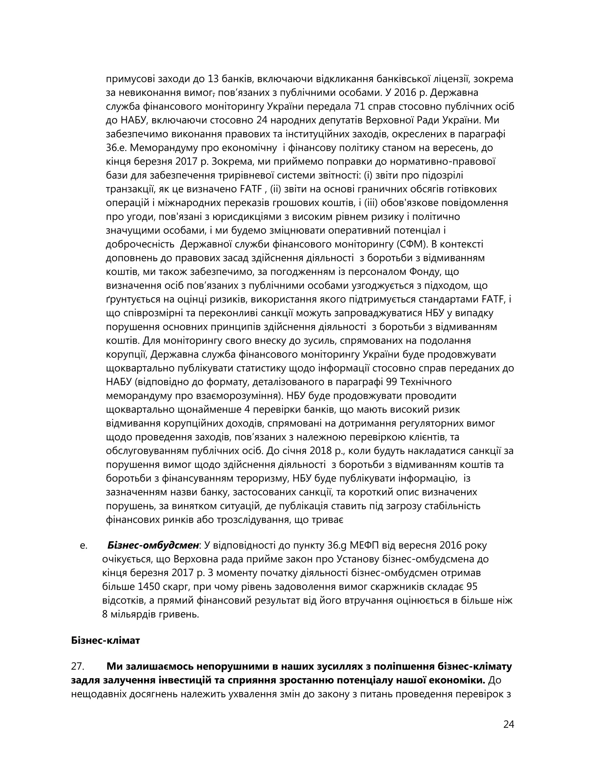 24
примусові заходи до 13 банків, включаючи відкликання банківської ліцензії, зокрема
за невиконання вимог, пов’язаних з публічними особами. У 2016 р. Державна
служба фінансового моніторингу України передала 71 справ стосовно публічних осіб
до НАБУ, включаючи стосовно 24 народних депутатів Верховної Ради України. Ми
забезпечимо виконання правових та інституційних заходів, окреслених в параграфі
36.е. Меморандуму про економічну і фінансову політику станом на вересень, до
кінця березня 2017 р. Зокрема, ми приймемо поправки до нормативно-правової
бази для забезпечення трирівневої системи звітності: (і) звіти про підозрілі
транзакції, як це визначено FATF , (іі) звіти на основі граничних обсягів готівкових
операцій і міжнародних переказів грошових коштів, і (ііі) обов'язкове повідомлення
про угоди, пов'язані з юрисдикціями з високим рівнем ризику і політично
значущими особами, і ми будемо зміцнювати оперативний потенціал і
доброчесність Державної служби фінансового моніторингу (СФМ). В контексті
доповнень до правових засад здійснення діяльності з боротьби з відмиванням
коштів, ми також забезпечимо, за погодженням із персоналом Фонду, що
визначення осіб пов’язаних з публічними особами узгоджується з підходом, що
ґрунтується на оцінці ризиків, використання якого підтримується стандартами FATF, і
що співрозмірні та переконливі санкції можуть запроваджуватися НБУ у випадку
порушення основних принципів здійснення діяльності з боротьби з відмиванням
коштів. Для моніторингу свого внеску до зусиль, спрямованих на подолання
корупції, Державна служба фінансового моніторингу України буде продовжувати
щоквартально публікувати статистику щодо інформації стосовно справ переданих до
НАБУ (відповідно до формату, деталізованого в параграфі 99 Технічного
меморандуму про взаєморозуміння). НБУ буде продовжувати проводити
щоквартально щонайменше 4 перевірки банків, що мають високий ризик
відмивання корупційних доходів, спрямовані на дотримання регуляторних вимог
щодо проведення заходів, пов’язаних з належною перевіркою клієнтів, та
обслуговуванням публічних осіб. До січня 2018 р., коли будуть накладатися санкції за
порушення вимог щодо здійснення діяльності з боротьби з відмиванням коштів та
боротьби з фінансуванням тероризму, НБУ буде публікувати інформацію, із
зазначенням назви банку, застосованих санкції, та короткий опис визначених
порушень, за винятком ситуацій, де публікація ставить під загрозу стабільність
фінансових ринків або трозслідування, що триває
e. Бізнес-омбудсмен: У відповідності до пункту 36.g МЕФП від вересня 2016 року
очікується, що Верховна рада прийме закон про Установу бізнес-омбудсмена до
кінця березня 2017 р. З моменту початку діяльності бізнес-омбудсмен отримав
більше 1450 скарг, при чому рівень задоволення вимог скаржників складає 95
відсотків, а прямий фінансовий результат від його втручання оцінюється в більше ніж
8 мільярдів гривень.
Бізнес-клімат
27. Ми залишаємось непорушними в наших зусиллях з поліпшення бізнес-клімату
задля залучення інвестицій та сприяння зростанню потенціалу нашої економіки. До
нещодавніх досягнень належить ухвалення змін до закону з питань проведення перевірок з
 