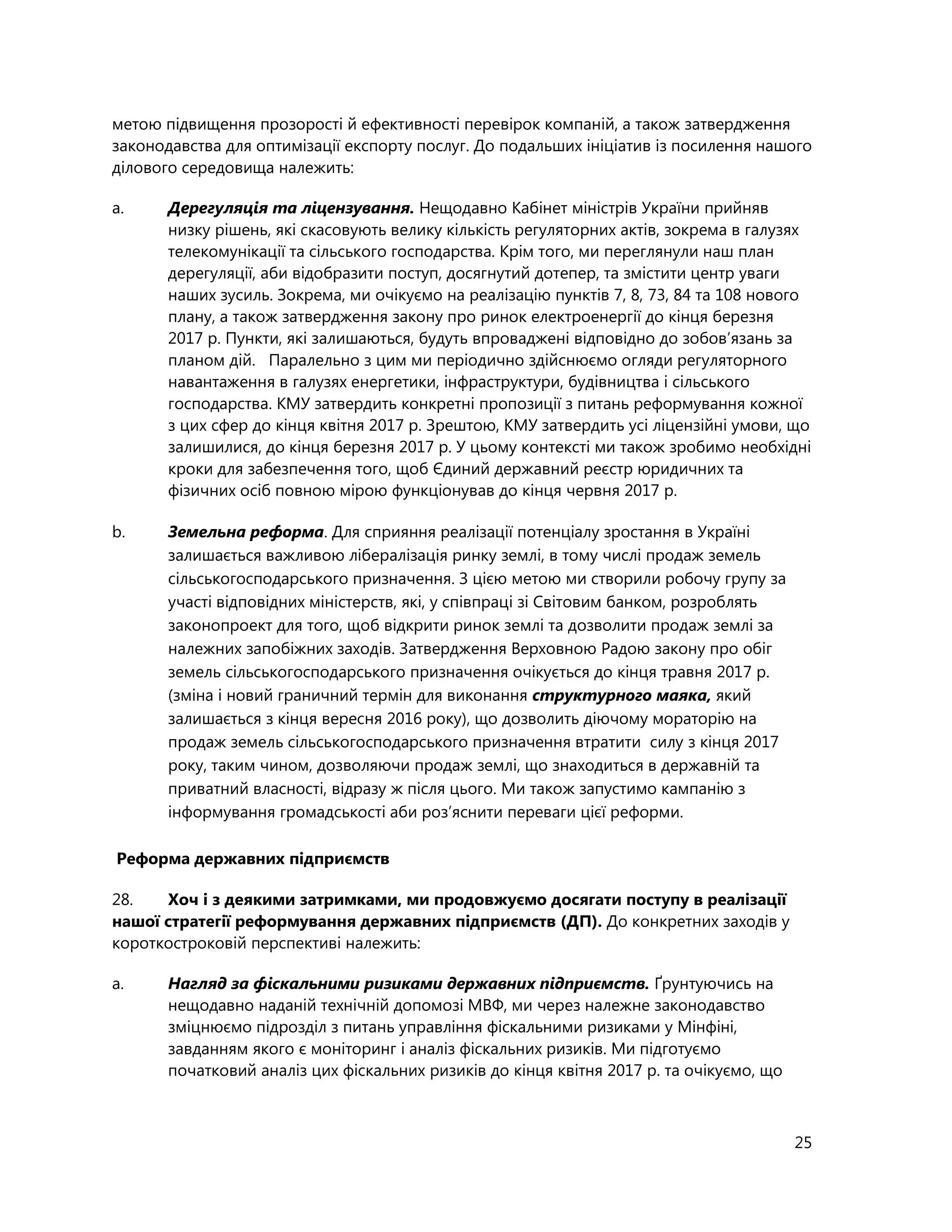 25
метою підвищення прозорості й ефективності перевірок компаній, а також затвердження
законодавства для оптимізації експорту послуг. До подальших ініціатив із посилення нашого
ділового середовища належить:
a. Дерегуляція та ліцензування. Нещодавно Кабінет міністрів України прийняв
низку рішень, які скасовують велику кількість регуляторних актів, зокрема в галузях
телекомунікації та сільського господарства. Крім того, ми переглянули наш план
дерегуляції, аби відобразити поступ, досягнутий дотепер, та змістити центр уваги
наших зусиль. Зокрема, ми очікуємо на реалізацію пунктів 7, 8, 73, 84 та 108 нового
плану, а також затвердження закону про ринок електроенергії до кінця березня
2017 р. Пункти, які залишаються, будуть впроваджені відповідно до зобов’язань за
планом дій. Паралельно з цим ми періодично здійснюємо огляди регуляторного
навантаження в галузях енергетики, інфраструктури, будівництва і сільського
господарства. КМУ затвердить конкретні пропозиції з питань реформування кожної
з цих сфер до кінця квітня 2017 р. Зрештою, КМУ затвердить усі ліцензійні умови, що
залишилися, до кінця березня 2017 р. У цьому контексті ми також зробимо необхідні
кроки для забезпечення того, щоб Єдиний державний реєстр юридичних та
фізичних осіб повною мірою функціонував до кінця червня 2017 р.
b. Земельна реформа. Для сприяння реалізації потенціалу зростання в Україні
залишається важливою лібералізація ринку землі, в тому числі продаж земель
сільськогосподарського призначення. З цією метою ми створили робочу групу за
участі відповідних міністерств, які, у співпраці зі Світовим банком, розроблять
законопроект для того, щоб відкрити ринок землі та дозволити продаж землі за
належних запобіжних заходів. Затвердження Верховною Радою закону про обіг
земель сільськогосподарського призначення очікується до кінця травня 2017 р.
(зміна і новий граничний термін для виконання структурного маяка, який
залишається з кінця вересня 2016 року), що дозволить діючому мораторію на
продаж земель сільськогосподарського призначення втратити силу з кінця 2017
року, таким чином, дозволяючи продаж землі, що знаходиться в державній та
приватний власності, відразу ж після цього. Ми також запустимо кампанію з
інформування громадськості аби роз’яснити переваги цієї реформи.
Реформа державних підприємств
28. Хоч і з деякими затримками, ми продовжуємо досягати поступу в реалізації
нашої стратегії реформування державних підприємств (ДП). До конкретних заходів у
короткостроковій перспективі належить:
a. Нагляд за фіскальними ризиками державних підприємств. Ґрунтуючись на
нещодавно наданій технічній допомозі МВФ, ми через належне законодавство
зміцнюємо підрозділ з питань управління фіскальними ризиками у Мінфіні,
завданням якого є моніторинг і аналіз фіскальних ризиків. Ми підготуємо
початковий аналіз цих фіскальних ризиків до кінця квітня 2017 р. та очікуємо, що
 