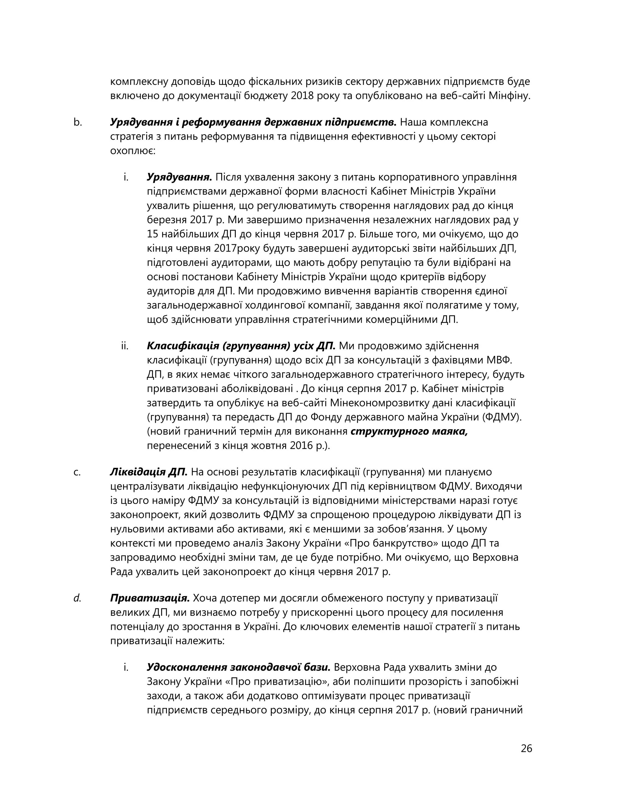 26
комплексну доповідь щодо фіскальних ризиків сектору державних підприємств буде
включено до документації бюджету 2018 року та опубліковано на веб-сайті Мінфіну.
b. Урядування і реформування державних підприємств. Наша комплексна
стратегія з питань реформування та підвищення ефективності у цьому секторі
охоплює:
i. Урядування. Після ухвалення закону з питань корпоративного управління
підприємствами державної форми власності Кабінет Міністрів України
ухвалить рішення, що регулюватимуть створення наглядових рад до кінця
березня 2017 р. Ми завершимо призначення незалежних наглядових рад у
15 найбільших ДП до кінця червня 2017 р. Більше того, ми очікуємо, що до
кінця червня 2017року будуть завершені аудиторські звіти найбільших ДП,
підготовлені аудиторами, що мають добру репутацію та були відібрані на
основі постанови Кабінету Міністрів України щодо критеріїв відбору
аудиторів для ДП. Ми продовжимо вивчення варіантів створення єдиної
загальнодержавної холдингової компанії, завдання якої полягатиме у тому,
щоб здійснювати управління стратегічними комерційними ДП.
ii. Класифікація (групування) усіх ДП. Ми продовжимо здійснення
класифікації (групування) щодо всіх ДП за консультацій з фахівцями МВФ.
ДП, в яких немає чіткого загальнодержавного стратегічного інтересу, будуть
приватизовані аболіквідовані . До кінця серпня 2017 р. Кабінет міністрів
затвердить та опублікує на веб-сайті Мінекономрозвитку дані класифікації
(групування) та передасть ДП до Фонду державного майна України (ФДМУ).
(новий граничний термін для виконання структурного маяка,
перенесений з кінця жовтня 2016 р.).
c. Ліквідація ДП. На основі результатів класифікації (групування) ми плануємо
централізувати ліквідацію нефункціонуючих ДП під керівництвом ФДМУ. Виходячи
із цього наміру ФДМУ за консультацій із відповідними міністерствами наразі готує
законопроект, який дозволить ФДМУ за спрощеною процедурою ліквідувати ДП із
нульовими активами або активами, які є меншими за зобов’язання. У цьому
контексті ми проведемо аналіз Закону України «Про банкрутство» щодо ДП та
запровадимо необхідні зміни там, де це буде потрібно. Ми очікуємо, що Верховна
Рада ухвалить цей законопроект до кінця червня 2017 р.
d. Приватизація. Хоча дотепер ми досягли обмеженого поступу у приватизації
великих ДП, ми визнаємо потребу у прискоренні цього процесу для посилення
потенціалу до зростання в Україні. До ключових елементів нашої стратегії з питань
приватизації належить:
i. Удосконалення законодавчої бази. Верховна Рада ухвалить зміни до
Закону України «Про приватизацію», аби поліпшити прозорість і запобіжні
заходи, а також аби додатково оптимізувати процес приватизації
підприємств середнього розміру, до кінця серпня 2017 р. (новий граничний
 