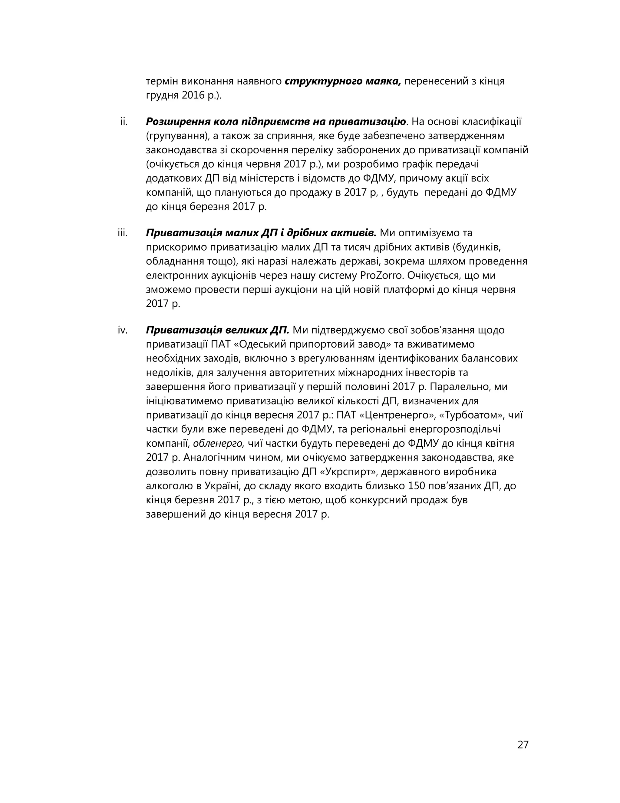 27
термін виконання наявного структурного маяка, перенесений з кінця
грудня 2016 р.).
ii. Розширення кола підприємств на приватизацію. На основі класифікації
(групування), а також за сприяння, яке буде забезпечено затвердженням
законодавства зі скорочення переліку заборонених до приватизації компаній
(очікується до кінця червня 2017 р.), ми розробимо графік передачі
додаткових ДП від міністерств і відомств до ФДМУ, причому акції всіх
компаній, що плануються до продажу в 2017 р, , будуть передані до ФДМУ
до кінця березня 2017 р.
iii. Приватизація малих ДП і дрібних активів. Ми оптимізуємо та
прискоримо приватизацію малих ДП та тисяч дрібних активів (будинків,
обладнання тощо), які наразі належать державі, зокрема шляхом проведення
електронних аукціонів через нашу систему ProZorro. Очікується, що ми
зможемо провести перші аукціони на цій новій платформі до кінця червня
2017 р.
iv. Приватизація великих ДП. Ми підтверджуємо свої зобов’язання щодо
приватизації ПАТ «Одеський припортовий завод» та вживатимемо
необхідних заходів, включно з врегулюванням ідентифікованих балансових
недоліків, для залучення авторитетних міжнародних інвесторів та
завершення його приватизації у першій половині 2017 р. Паралельно, ми
ініціюватимемо приватизацію великої кількості ДП, визначених для
приватизації до кінця вересня 2017 р.: ПАТ «Центренерго», «Турбоатом», чиї
частки були вже переведені до ФДМУ, та регіональні енергорозподільчі
компанії, обленерго, чиї частки будуть переведені до ФДМУ до кінця квітня
2017 р. Аналогічним чином, ми очікуємо затвердження законодавства, яке
дозволить повну приватизацію ДП «Укрспирт», державного виробника
алкоголю в Україні, до складу якого входить близько 150 пов’язаних ДП, до
кінця березня 2017 р., з тією метою, щоб конкурсний продаж був
завершений до кінця вересня 2017 р.
 