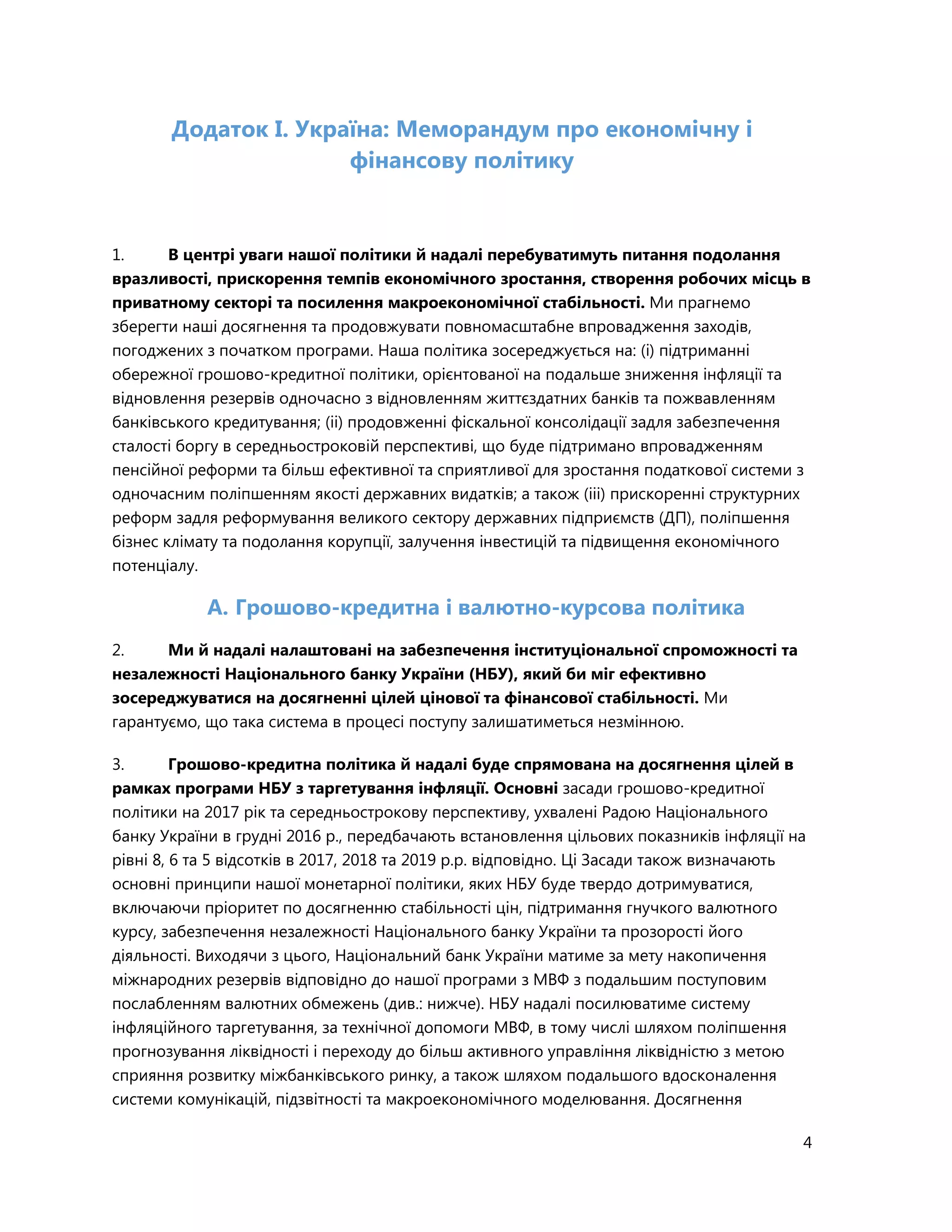 4
Додаток I. Україна: Меморандум про економічну і
фінансову політику
1. В центрі уваги нашої політики й надалі перебуватимуть питання подолання
вразливості, прискорення темпів економічного зростання, створення робочих місць в
приватному секторі та посилення макроекономічної стабільності. Ми прагнемо
зберегти наші досягнення та продовжувати повномасштабне впровадження заходів,
погоджених з початком програми. Наша політика зосереджується на: (i) підтриманні
обережної грошово-кредитної політики, орієнтованої на подальше зниження інфляції та
відновлення резервів одночасно з відновленням життєздатних банків та пожвавленням
банківського кредитування; (ii) продовженні фіскальної консолідації задля забезпечення
сталості боргу в середньостроковій перспективі, що буде підтримано впровадженням
пенсійної реформи та більш ефективної та сприятливої для зростання податкової системи з
одночасним поліпшенням якості державних видатків; а також (iii) прискоренні структурних
реформ задля реформування великого сектору державних підприємств (ДП), поліпшення
бізнес клімату та подолання корупції, залучення інвестицій та підвищення економічного
потенціалу.
A. Грошово-кредитна і валютно-курсова політика
2. Ми й надалі налаштовані на забезпечення інституціональної спроможності та
незалежності Національного банку України (НБУ), який би міг ефективно
зосереджуватися на досягненні цілей цінової та фінансової стабільності. Ми
гарантуємо, що така система в процесі поступу залишатиметься незмінною.
3. Грошово-кредитна політика й надалі буде спрямована на досягнення цілей в
рамках програми НБУ з таргетування інфляції. Основні засади грошово-кредитної
політики на 2017 рік та середньострокову перспективу, ухвалені Радою Національного
банку України в грудні 2016 р., передбачають встановлення цільових показників інфляції на
рівні 8, 6 та 5 відсотків в 2017, 2018 та 2019 р.р. відповідно. Ці Засади також визначають
основні принципи нашої монетарної політики, яких НБУ буде твердо дотримуватися,
включаючи пріоритет по досягненню стабільності цін, підтримання гнучкого валютного
курсу, забезпечення незалежності Національного банку України та прозорості його
діяльності. Виходячи з цього, Національний банк України матиме за мету накопичення
міжнародних резервів відповідно до нашої програми з МВФ з подальшим поступовим
послабленням валютних обмежень (див.: нижче). НБУ надалі посилюватиме систему
інфляційного таргетування, за технічної допомоги МВФ, в тому числі шляхом поліпшення
прогнозування ліквідності і переходу до більш активного управління ліквідністю з метою
сприяння розвитку міжбанківського ринку, а також шляхом подальшого вдосконалення
системи комунікацій, підзвітності та макроекономічного моделювання. Досягнення
 