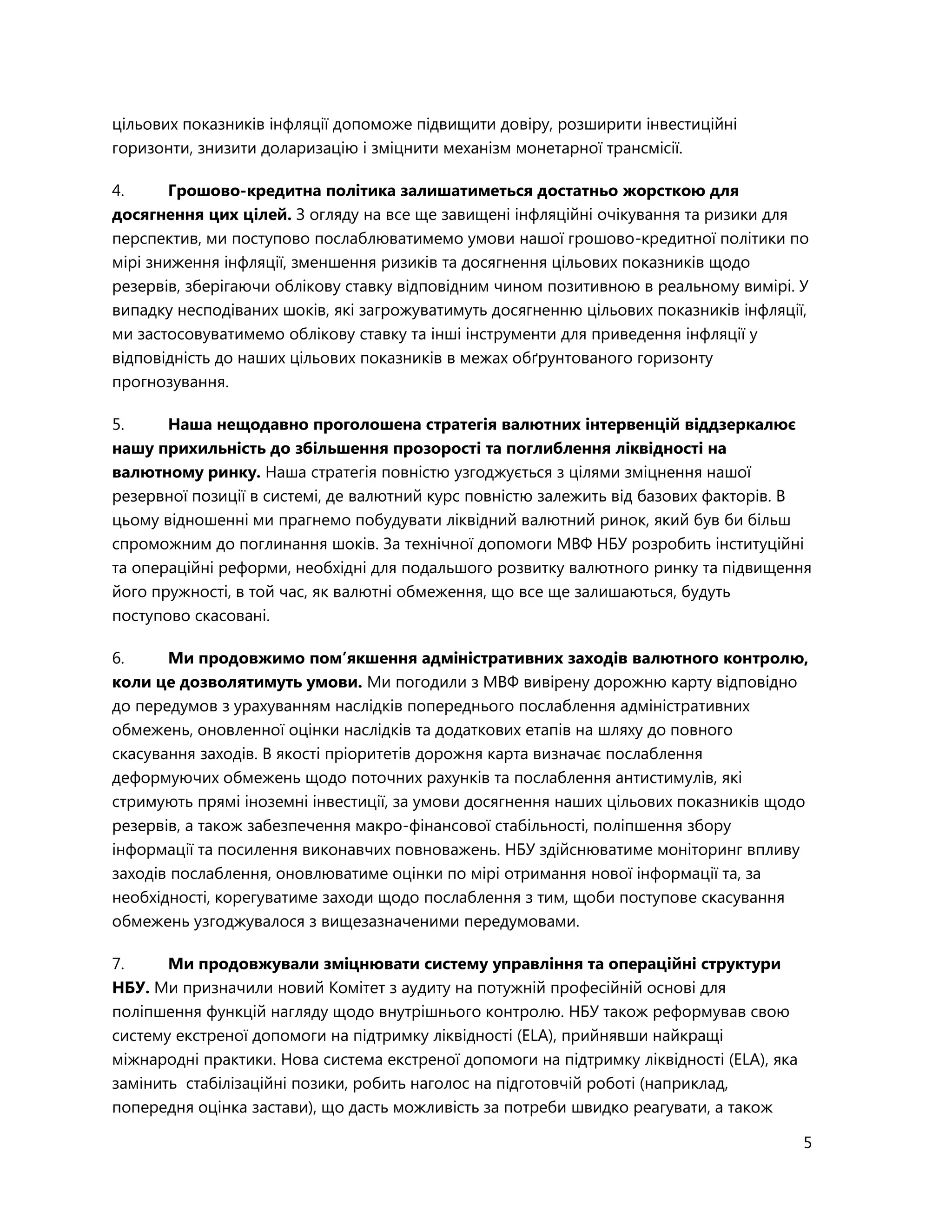 5
цільових показників інфляції допоможе підвищити довіру, розширити інвестиційні
горизонти, знизити доларизацію і зміцнити механізм монетарної трансмісії.
4. Грошово-кредитна політика залишатиметься достатньо жорсткою для
досягнення цих цілей. З огляду на все ще завищені інфляційні очікування та ризики для
перспектив, ми поступово послаблюватимемо умови нашої грошово-кредитної політики по
мірі зниження інфляції, зменшення ризиків та досягнення цільових показників щодо
резервів, зберігаючи облікову ставку відповідним чином позитивною в реальному вимірі. У
випадку несподіваних шоків, які загрожуватимуть досягненню цільових показників інфляції,
ми застосовуватимемо облікову ставку та інші інструменти для приведення інфляції у
відповідність до наших цільових показників в межах обґрунтованого горизонту
прогнозування.
5. Наша нещодавно проголошена стратегія валютних інтервенцій віддзеркалює
нашу прихильність до збільшення прозорості та поглиблення ліквідності на
валютному ринку. Наша стратегія повністю узгоджується з цілями зміцнення нашої
резервної позиції в системі, де валютний курс повністю залежить від базових факторів. В
цьому відношенні ми прагнемо побудувати ліквідний валютний ринок, який був би більш
спроможним до поглинання шоків. За технічної допомоги МВФ НБУ розробить інституційні
та операційні реформи, необхідні для подальшого розвитку валютного ринку та підвищення
його пружності, в той час, як валютні обмеження, що все ще залишаються, будуть
поступово скасовані.
6. Ми продовжимо пом’якшення адміністративних заходів валютного контролю,
коли це дозволятимуть умови. Ми погодили з МВФ вивірену дорожню карту відповідно
до передумов з урахуванням наслідків попереднього послаблення адміністративних
обмежень, оновленної оцінки наслідків та додаткових етапів на шляху до повного
скасування заходів. В якості пріоритетів дорожня карта визначає послаблення
деформуючих обмежень щодо поточних рахунків та послаблення антистимулів, які
стримують прямі іноземні інвестиції, за умови досягнення наших цільових показників щодо
резервів, а також забезпечення макро-фінансової стабільності, поліпшення збору
інформації та посилення виконавчих повноважень. НБУ здійснюватиме моніторинг впливу
заходів послаблення, оновлюватиме оцінки по мірі отримання нової інформації та, за
необхідності, корегуватиме заходи щодо послаблення з тим, щоби поступове скасування
обмежень узгоджувалося з вищезазначеними передумовами.
7. Ми продовжували зміцнювати систему управління та операційні структури
НБУ. Ми призначили новий Комітет з аудиту на потужній професійній основі для
поліпшення функцій нагляду щодо внутрішнього контролю. НБУ також реформував свою
систему екстреної допомоги на підтримку ліквідності (ELA), прийнявши найкращі
міжнародні практики. Нова система екстреної допомоги на підтримку ліквідності (ELA), яка
замінить стабілізаційні позики, робить наголос на підготовчій роботі (наприклад,
попередня оцінка застави), що дасть можливість за потреби швидко реагувати, а також
 