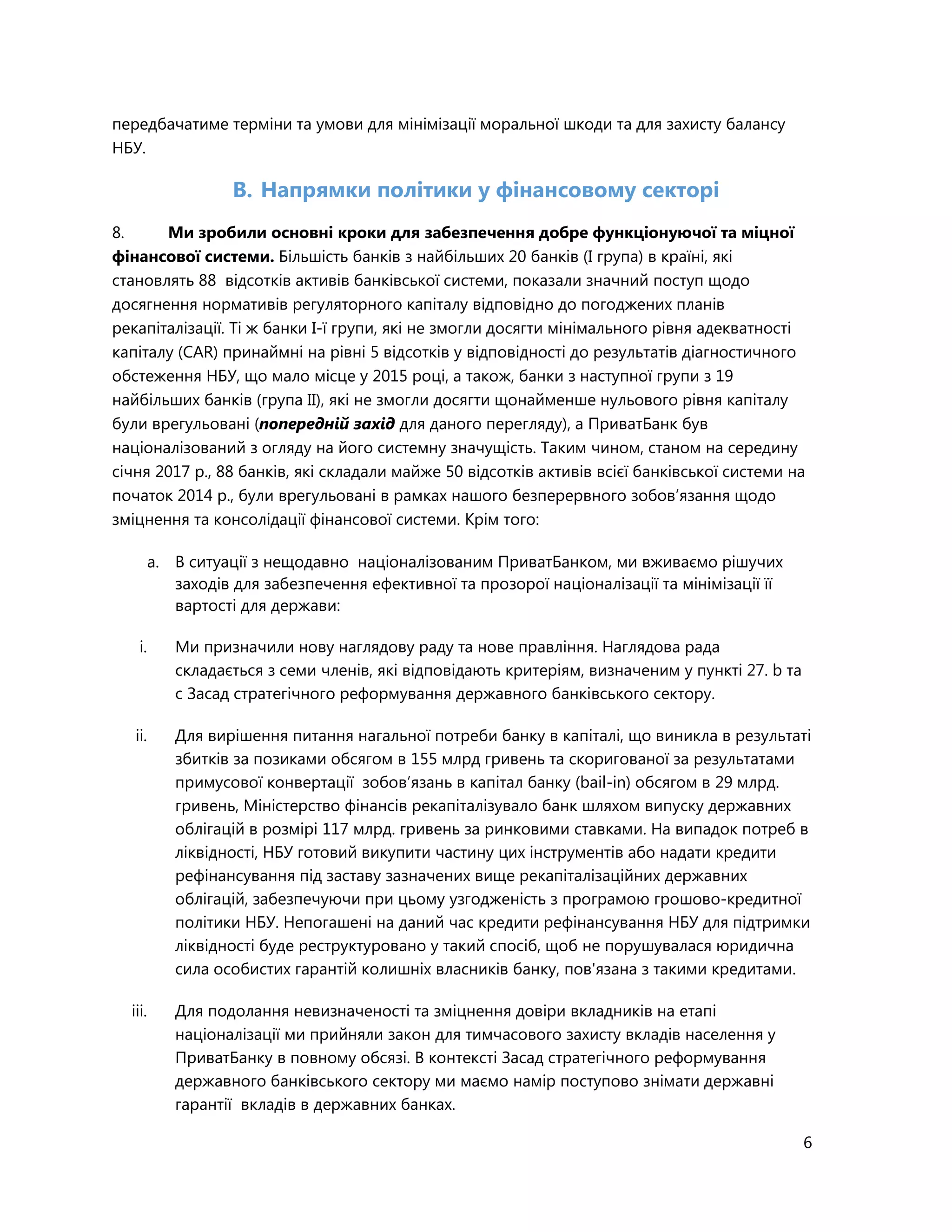 6
передбачатиме терміни та умови для мінімізації моральної шкоди та для захисту балансу
НБУ.
B. Напрямки політики у фінансовому секторі
8. Ми зробили основні кроки для забезпечення добре функціонуючої та міцної
фінансової системи. Більшість банків з найбільших 20 банків (I група) в країні, які
становлять 88 відсотків активів банківської системи, показали значний поступ щодо
досягнення нормативів регуляторного капіталу відповідно до погоджених планів
рекапіталізації. Ті ж банки I-ї групи, які не змогли досягти мінімального рівня адекватності
капіталу (CAR) принаймні на рівні 5 відсотків у відповідності до результатів діагностичного
обстеження НБУ, що мало місце у 2015 році, а також, банки з наступної групи з 19
найбільших банків (група ІІ), які не змогли досягти щонайменше нульового рівня капіталу
були врегульовані (попередній захід для даного перегляду), а ПриватБанк був
націоналізований з огляду на його системну значущість. Таким чином, станом на середину
січня 2017 р., 88 банків, які складали майже 50 відсотків активів всієї банківської системи на
початок 2014 р., були врегульовані в рамках нашого безперервного зобов’язання щодо
зміцнення та консолідації фінансової системи. Крім того:
a. В ситуації з нещодавно націоналізованим ПриватБанком, ми вживаємо рішучих
заходів для забезпечення ефективної та прозорої націоналізації та мінімізації її
вартості для держави:
i. Ми призначили нову наглядову раду та нове правління. Наглядова рада
складається з семи членів, які відповідають критеріям, визначеним у пункті 27. b та
c Засад стратегічного реформування державного банківського сектору.
ii. Для вирішення питання нагальної потреби банку в капіталі, що виникла в результаті
збитків за позиками обсягом в 155 млрд гривень та скоригованої за результатами
примусової конвертації зобов’язань в капітал банку (bail-in) обсягом в 29 млрд.
гривень, Міністерство фінансів рекапіталізувало банк шляхом випуску державних
облігацій в розмірі 117 млрд. гривень за ринковими ставками. На випадок потреб в
ліквідності, НБУ готовий викупити частину цих інструментів або надати кредити
рефінансування під заставу зазначених вище рекапіталізаційних державних
облігацій, забезпечуючи при цьому узгодженість з програмою грошово-кредитної
політики НБУ. Непогашені на даний час кредити рефінансування НБУ для підтримки
ліквідності буде реструктуровано у такий спосіб, щоб не порушувалася юридична
сила особистих гарантій колишніх власників банку, пов'язана з такими кредитами.
iii. Для подолання невизначеності та зміцнення довіри вкладників на етапі
націоналізації ми прийняли закон для тимчасового захисту вкладів населення у
ПриватБанку в повному обсязі. В контексті Засад стратегічного реформування
державного банківського сектору ми маємо намір поступово знімати державні
гарантії вкладів в державних банках.
 