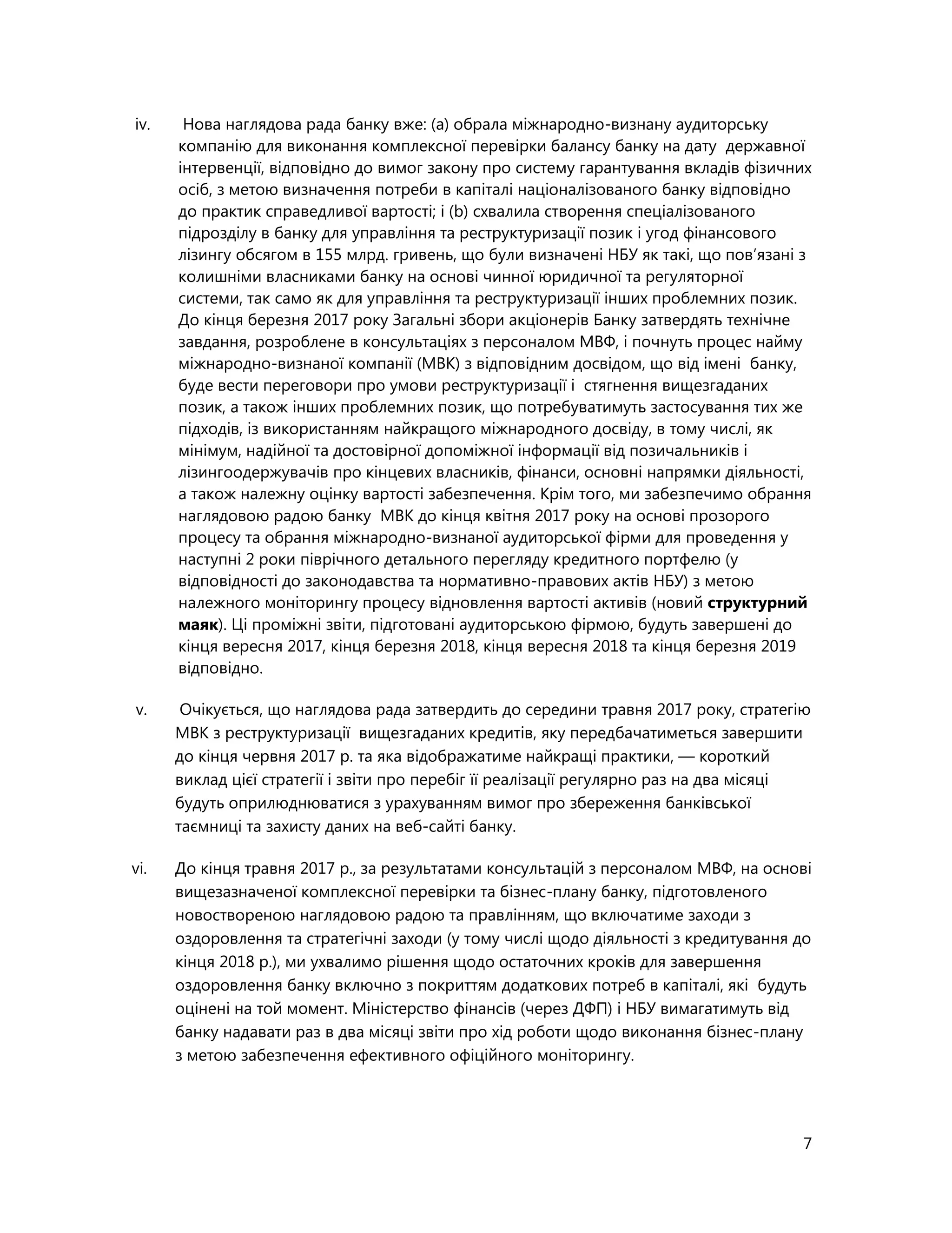 7
iv. Нова наглядова рада банку вже: (a) обрала міжнародно-визнану аудиторську
компанію для виконання комплексної перевірки балансу банку на дату державної
інтервенції, відповідно до вимог закону про систему гарантування вкладів фізичних
осіб, з метою визначення потреби в капіталі націоналізованого банку відповідно
до практик справедливої вартості; і (b) схвалила створення спеціалізованого
підрозділу в банку для управління та реструктуризації позик і угод фінансового
лізингу обсягом в 155 млрд. гривень, що були визначені НБУ як такі, що пов’язані з
колишніми власниками банку на основі чинної юридичної та регуляторної
системи, так само як для управління та реструктуризації інших проблемних позик.
До кінця березня 2017 року Загальні збори акціонерів Банку затвердять технічне
завдання, розроблене в консультаціях з персоналом МВФ, і почнуть процес найму
міжнародно-визнаної компанії (МВК) з відповідним досвідом, що від імені банку,
буде вести переговори про умови реструктуризації і стягнення вищезгаданих
позик, а також інших проблемних позик, що потребуватимуть застосування тих же
підходів, із використанням найкращого міжнародного досвіду, в тому числі, як
мінімум, надійної та достовірної допоміжної інформації від позичальників і
лізингоодержувачів про кінцевих власників, фінанси, основні напрямки діяльності,
а також належну оцінку вартості забезпечення. Крім того, ми забезпечимо обрання
наглядовою радою банку МВК до кінця квітня 2017 року на основі прозорого
процесу та обрання міжнародно-визнаної аудиторської фірми для проведення у
наступні 2 роки піврічного детального перегляду кредитного портфелю (у
відповідності до законодавства та нормативно-правових актів НБУ) з метою
належного моніторингу процесу відновлення вартості активів (новий структурний
маяк). Ці проміжні звіти, підготовані аудиторською фірмою, будуть завершені до
кінця вересня 2017, кінця березня 2018, кінця вересня 2018 та кінця березня 2019
відповідно.
v. Очікується, що наглядова рада затвердить до середини травня 2017 року, стратегію
МВК з реструктуризації вищезгаданих кредитів, яку передбачатиметься завершити
до кінця червня 2017 р. та яка відображатиме найкращі практики, — короткий
виклад цієї стратегії і звіти про перебіг її реалізації регулярно раз на два місяці
будуть оприлюднюватися з урахуванням вимог про збереження банківської
таємниці та захисту даних на веб-сайті банку.
vi. До кінця травня 2017 р., за результатами консультацій з персоналом МВФ, на основі
вищезазначеної комплексної перевірки та бізнес-плану банку, підготовленого
новоствореною наглядовою радою та правлінням, що включатиме заходи з
оздоровлення та стратегічні заходи (у тому числі щодо діяльності з кредитування до
кінця 2018 р.), ми ухвалимо рішення щодо остаточних кроків для завершення
оздоровлення банку включно з покриттям додаткових потреб в капіталі, які будуть
оцінені на той момент. Міністерство фінансів (через ДФП) і НБУ вимагатимуть від
банку надавати раз в два місяці звіти про хід роботи щодо виконання бізнес-плану
з метою забезпечення ефективного офіційного моніторингу.
 