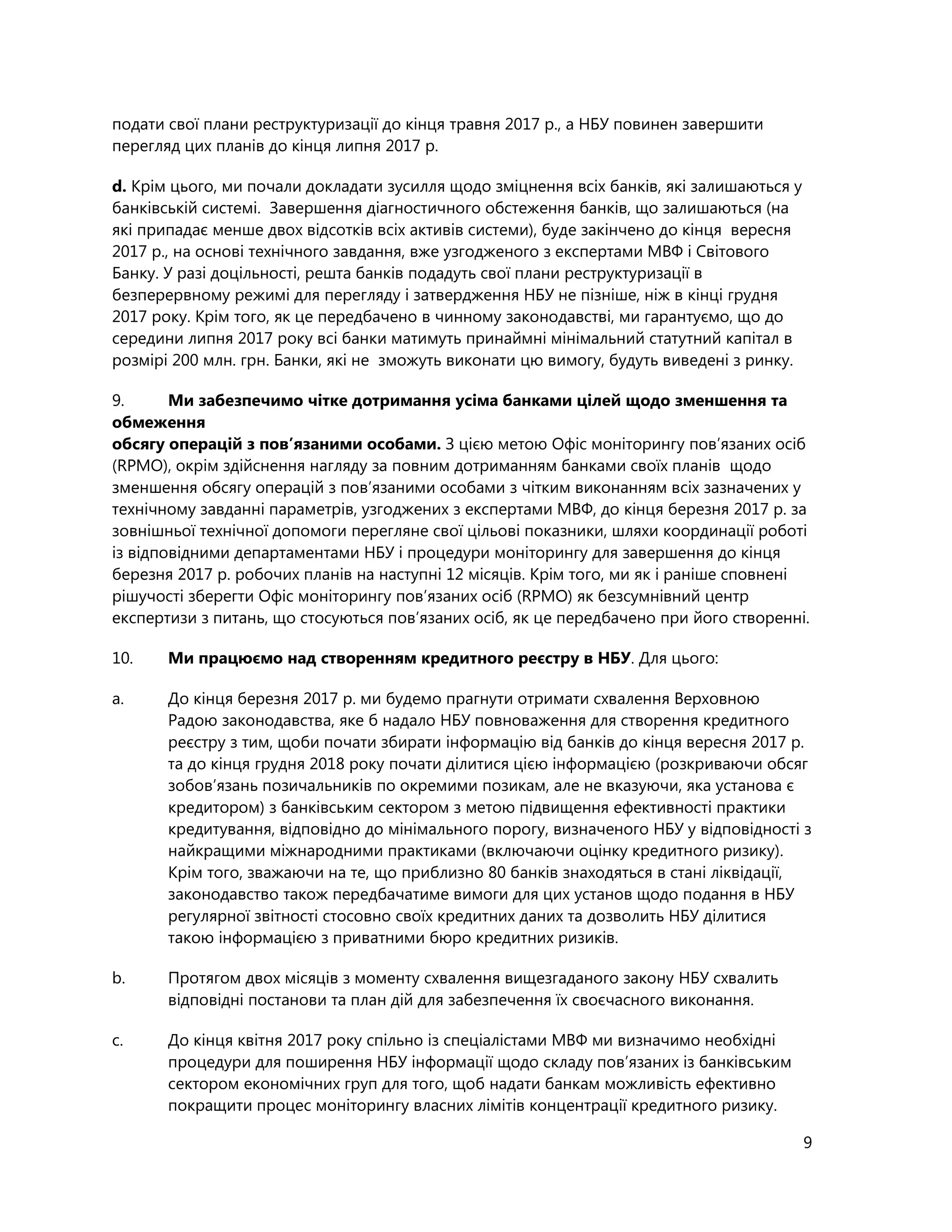 9
подати свої плани реструктуризації до кінця травня 2017 р., а НБУ повинен завершити
перегляд цих планів до кінця липня 2017 р.
d. Крім цього, ми почали докладати зусилля щодо зміцнення всіх банків, які залишаються у
банківській системі. Завершення діагностичного обстеження банків, що залишаються (на
які припадає менше двох відсотків всіх активів системи), буде закінчено до кінця вересня
2017 р., на основі технічного завдання, вже узгодженого з експертами МВФ і Світового
Банку. У разі доцільності, решта банків подадуть свої плани реструктуризації в
безперервному режимі для перегляду і затвердження НБУ не пізніше, ніж в кінці грудня
2017 року. Крім того, як це передбачено в чинному законодавстві, ми гарантуємо, що до
середини липня 2017 року всі банки матимуть принаймні мінімальний статутний капітал в
розмірі 200 млн. грн. Банки, які не зможуть виконати цю вимогу, будуть виведені з ринку.
9. Ми забезпечимо чітке дотримання усіма банками цілей щодо зменшення та
обмеження
обсягу операцій з пов’язаними особами. З цією метою Офіс моніторингу пов’язаних осіб
(RPMO), окрім здійснення нагляду за повним дотриманням банками своїх планів щодо
зменшення обсягу операцій з пов’язаними особами з чітким виконанням всіх зазначених у
технічному завданні параметрів, узгоджених з експертами МВФ, до кінця березня 2017 р. за
зовнішньої технічної допомоги перегляне свої цільові показники, шляхи координації роботі
із відповідними департаментами НБУ і процедури моніторингу для завершення до кінця
березня 2017 р. робочих планів на наступні 12 місяців. Крім того, ми як і раніше сповнені
рішучості зберегти Офіс моніторингу пов’язаних осіб (RPMO) як безсумнівний центр
експертизи з питань, що стосуються пов’язаних осіб, як це передбачено при його створенні.
10. Ми працюємо над створенням кредитного реєстру в НБУ. Для цього:
a. До кінця березня 2017 р. ми будемо прагнути отримати cхвалення Верховною
Радою законодавства, яке б надало НБУ повноваження для створення кредитного
реєстру з тим, щоби почати збирати інформацію від банків до кінця вересня 2017 р.
та до кінця грудня 2018 року почати ділитися цією інформацією (розкриваючи обсяг
зобов’язань позичальників по окремими позикам, але не вказуючи, яка установа є
кредитором) з банківським сектором з метою підвищення ефективності практики
кредитування, відповідно до мінімального порогу, визначеного НБУ у відповідності з
найкращими міжнародними практиками (включаючи оцінку кредитного ризику).
Крім того, зважаючи на те, що приблизно 80 банків знаходяться в стані ліквідації,
законодавство також передбачатиме вимоги для цих установ щодо подання в НБУ
регулярної звітності стосовно своїх кредитних даних та дозволить НБУ ділитися
такою інформацією з приватними бюро кредитних ризиків.
b. Протягом двох місяців з моменту схвалення вищезгаданого закону НБУ схвалить
відповідні постанови та план дій для забезпечення їх своєчасного виконання.
c. До кінця квітня 2017 року спільно із спеціалістами МВФ ми визначимо необхідні
процедури для поширення НБУ інформації щодо складу пов’язаних із банківським
сектором економічних груп для того, щоб надати банкам можливість ефективно
покращити процес моніторингу власних лімітів концентрації кредитного ризику.
 