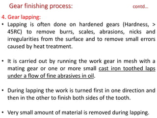 4. Gear lapping:
• Lapping is often done on hardened gears (Hardness, >
45RC) to remove burrs, scales, abrasions, nicks and
irregularities from the surface and to remove small errors
caused by heat treatment.
• It is carried out by running the work gear in mesh with a
mating gear or one or more small cast iron toothed laps
under a flow of fine abrasives in oil.
• During lapping the work is turned first in one direction and
then in the other to finish both sides of the tooth.
• Very small amount of material is removed during lapping.
Gear finishing process: contd…
 