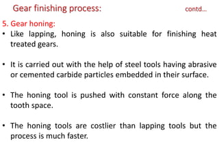 5. Gear honing:
• Like lapping, honing is also suitable for finishing heat
treated gears.
• It is carried out with the help of steel tools having abrasive
or cemented carbide particles embedded in their surface.
• The honing tool is pushed with constant force along the
tooth space.
• The honing tools are costlier than lapping tools but the
process is much faster.
Gear finishing process: contd…
 