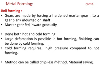 Metal Forming: contd…
Roll forming :
• Gears are made by forcing a hardened master gear into a
gear blank mounted on shaft.
• Master gear fed inward gradually.
• Done both hot and cold forming.
• Large defamation is possible in hot forming, finishing can
be done by cold forming.
• Cold forming requires high pressure compared to hot
forming.
• Method can be called chip-less method, Material saving.
 