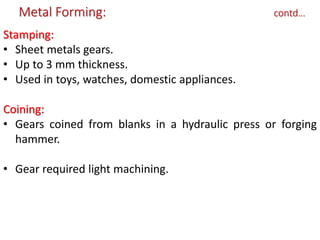 Metal Forming: contd…
Stamping:
• Sheet metals gears.
• Up to 3 mm thickness.
• Used in toys, watches, domestic appliances.
Coining:
• Gears coined from blanks in a hydraulic press or forging
hammer.
• Gear required light machining.
 