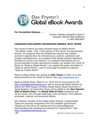 1




For Immediate Release . . .
                                       Contact: Barbara Gaughen (“gone”)
                                          Gaughen Global Public Relations
                                                        +1-805-968-8567

CANADIAN PARLIAMENT RECOGNIZES EBOOKS, RITA TOEWS

The month of March has been declared Read an EBook Month.
 The Motion reads: That, in the opinion of the House, the government
should: (a) recognize that the ePublishing industry has created
economic opportunities for entrepreneurs, authors, publishers and
ereader manufacturers; (b) recognize that ebooks present significant
benefits for seniors and children; (c) recognize that ebooks are an
environmentally-friendly alternative to books; (d) declare the month of
March as "Read an Ebook Month"; (e) support the goals and ideals of
"Read an Ebook Month"; and (f) encourage Canadians to observe
"Read an E-book Month".

Read an EBook Week was started by Rita Toews in 2004. It is now
being honored for the month of March. See www.ebookweek.com

Read an Ebook Week, March 4-11, 2012 will be announced on the
http://GlobalEboookAwards.com site to encourage Ebook Authors to
attend the FREE August 18 Ebook Global Ebook Award Ceremony in
Santa Barbara, CA when Rita Toews will be added to the Dan Poynter
Wall of Ebook Fame. The Ebook Wall of Fame recognizes and
honors those, who through leadership, and innovation, have defined,
promoted, inspired, and advanced Ebooks

Dan Poynter, founder of the Global Ebook Awards, congratulated
Toews for securing recognition from the Canadian government.
“Ebooks are the future of reading and this acknowledgement
demonstrates that ereading has reached the Tipping Point.” See
http://GlobalEboookAwards.com
-30-                                        GeBA NR11 Canadian Ebook Month.docx
 