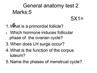 General anatomy test 2
Marks:5
5X1=
5
1. What is a primordial follicle?
2. Which hormone induces follicular
phase of the ovarian cycle?
3. When does LH surge occur?
4. What is the function of the corpus
luteum?
5. Name the phases of menstrual cycle?
 