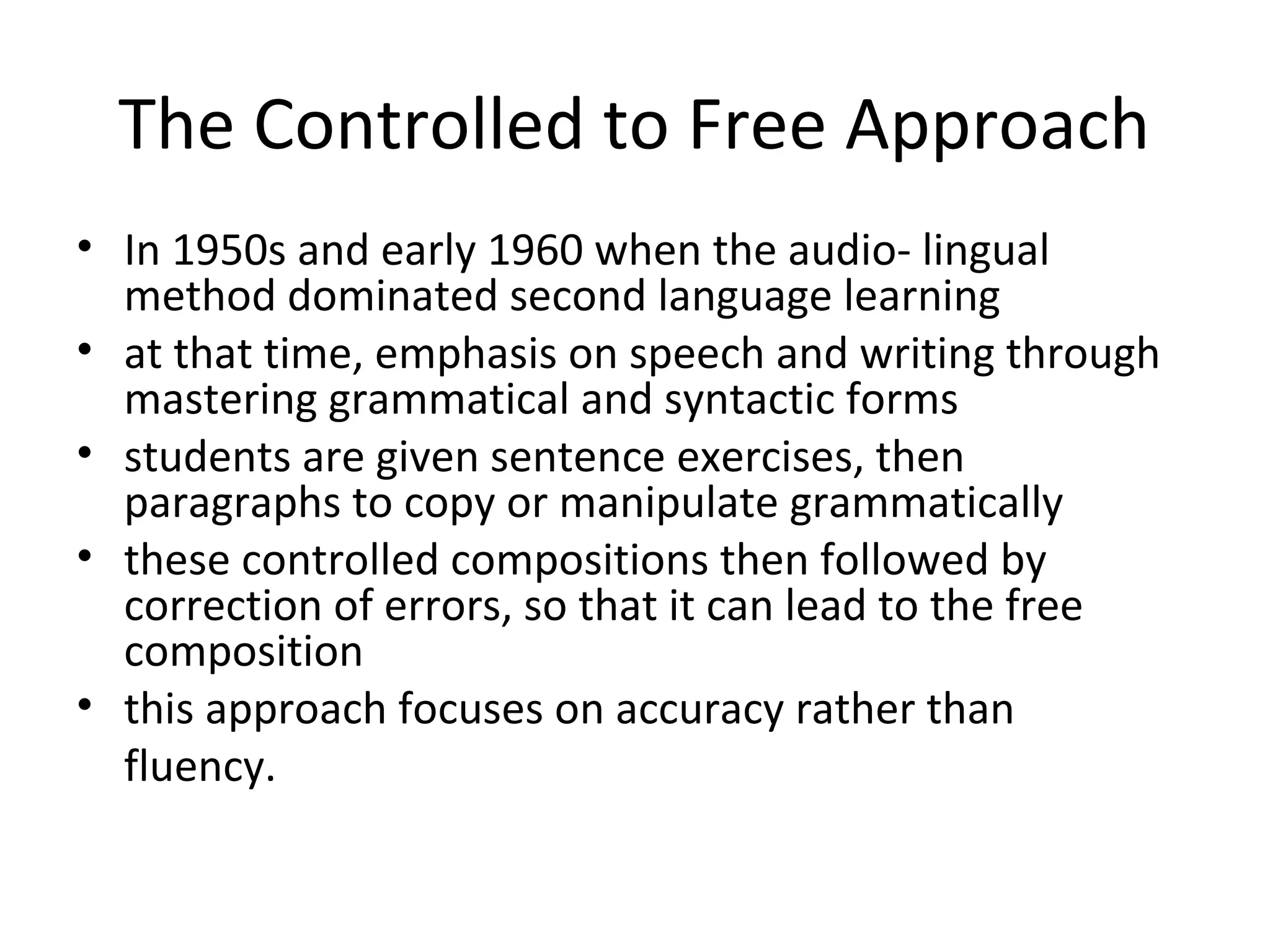 The Controlled to Free Approach
• In 1950s and early 1960 when the audio- lingual
  method dominated second language learning
• at that time, emphasis on speech and writing through
  mastering grammatical and syntactic forms
• students are given sentence exercises, then
  paragraphs to copy or manipulate grammatically
• these controlled compositions then followed by
  correction of errors, so that it can lead to the free
  composition
• this approach focuses on accuracy rather than
  fluency.
 