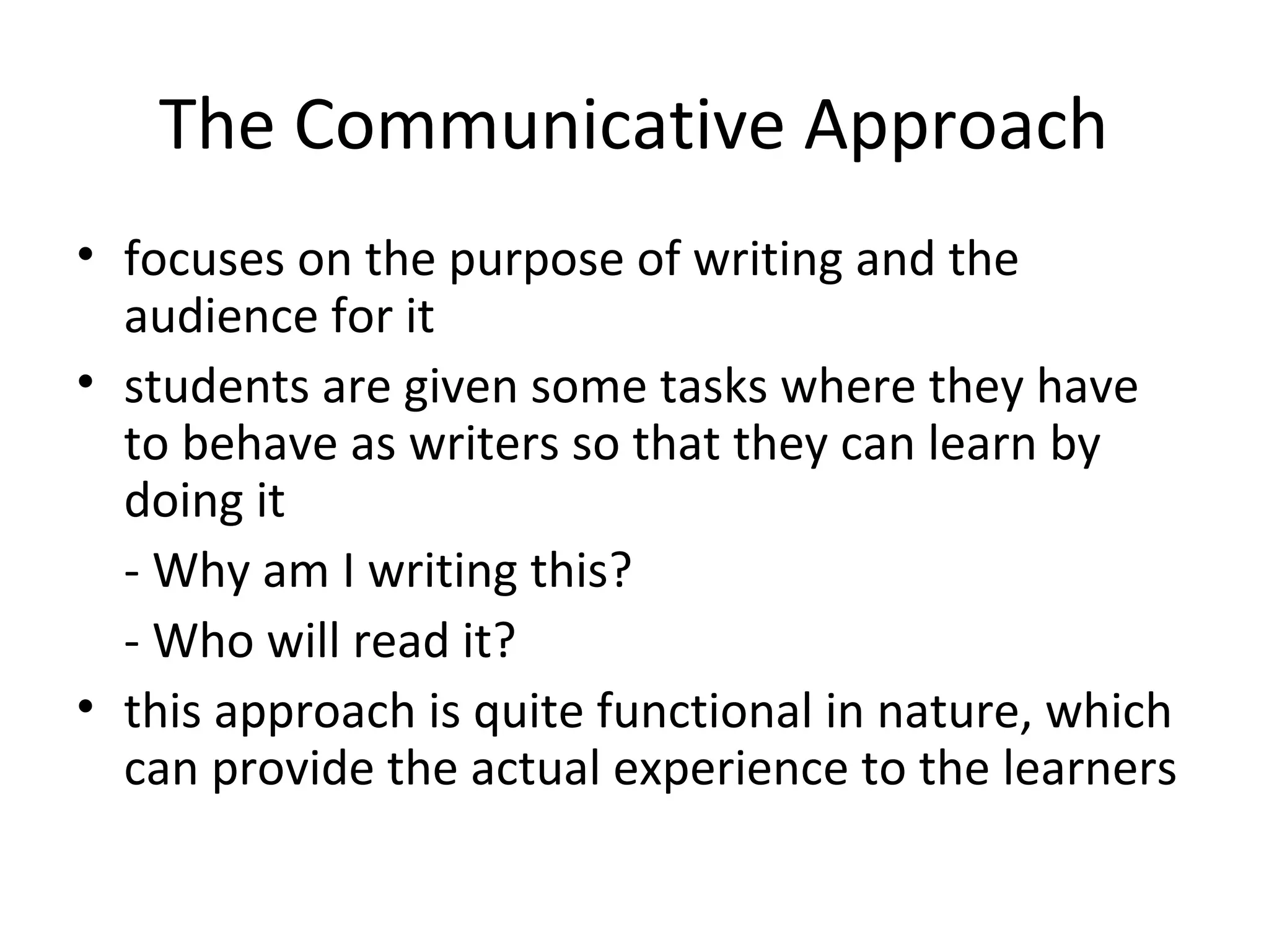 The Communicative Approach
• focuses on the purpose of writing and the
  audience for it
• students are given some tasks where they have
  to behave as writers so that they can learn by
  doing it
  - Why am I writing this?
  - Who will read it?
• this approach is quite functional in nature, which
  can provide the actual experience to the learners
 