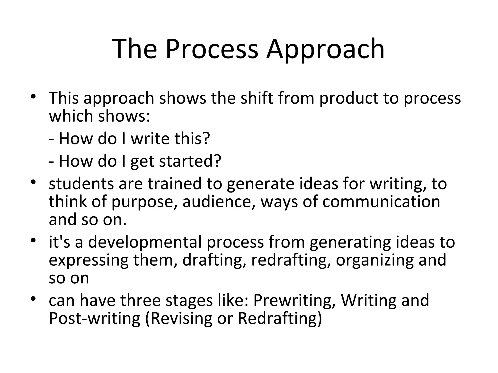 The Process Approach
• This approach shows the shift from product to process
  which shows:
  - How do I write this?
  - How do I get started?
• students are trained to generate ideas for writing, to
  think of purpose, audience, ways of communication
  and so on.
• it's a developmental process from generating ideas to
  expressing them, drafting, redrafting, organizing and
  so on
• can have three stages like: Prewriting, Writing and
  Post-writing (Revising or Redrafting)
 
