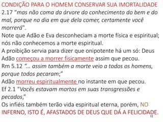 CONDIÇÃO PARA O HOMEM CONSERVAR SUA IMORTALIDADE
2.17 “mas não coma da árvore do conhecimento do bem e do
mal, porque no dia em que dela comer, certamente você
morrerá".
Note que Adão e Eva desconheciam a morte física e espiritual;
nós não conhecemos a morte espiritual.
A proibição servia para dizer que onipotente há um só: Deus
Adão começou a morrer fisicamente assim que pecou.
Rm 5.12 “... assim também a morte veio a todos os homens,
porque todos pecaram;”
Adão morreu espiritualmente no instante em que pecou.
Ef 2.1 “Vocês estavam mortos em suas transgressões e
pecados,”
Os infiéis também terão vida espiritual eterna, porém, NO
INFERNO, ISTO É, AFASTADOS DE DEUS QUE DÁ A FELICIDADE.
11
 