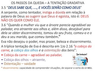 OS PASSOS DA QUEDA – A TENTAÇÃO GRADATIVA
3.5 “DEUS SABE QUE, ...., E VOCÊS SERÃO COMO DEUS”
A serpente, como tentador, instiga a dúvida em relação à
palavra de Deus ao sugerir que Deus é egoísta, isto é: DEUS
NÃO OS QUER COMO ELE.
3.6 “Quando a mulher viu que a árvore parecia agradável ao
paladar, era atraente aos olhos e, além disso, desejável para
dela se obter discernimento, tomou do seu fruto, comeu-o e o
deu a seu marido, que comeu também.”
Eva não desejou o poder, mas prazer, beleza e discernimento.
A tríplice tentação de Eva é descrita em 1Jo 2.16 ”a cobiça da
carne, a cobiça dos olhos e a ostentação dos bens”:
• Cobiça da carne – agradável ao paladar,
• Cobiça dos olhos – atraente,
• Ostentação – vaidade
* discernimento: capacidade de compreender situações, de separar o certo do errado.12
 