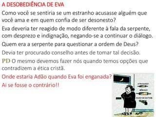 A DESOBEDIÊNCIA DE EVA
Como você se sentiria se um estranho acusasse alguém que
você ama e em quem confia de ser desonesto?
Eva deveria ter reagido de modo diferente à fala da serpente,
com desprezo e indignação, negando-se a continuar o diálogo.
Quem era a serpente para questionar a ordem de Deus?
Devia ter procurado conselho antes de tomar tal decisão.
PD O mesmo devemos fazer nós quando temos opções que
contradizem a ética cristã.
Onde estaria Adão quando Eva foi enganada?
Ai se fosse o contrário!!
13
 