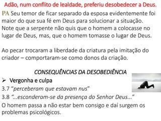 Adão, num conflito de lealdade, preferiu desobedecer a Deus.
PA Seu temor de ficar separado da esposa evidentemente foi
maior do que sua fé em Deus para solucionar a situação.
Note que a serpente não quis que o homem a colocasse no
lugar de Deus, mas, que o homem tomasse o lugar de Deus.
Ao pecar trocaram a liberdade da criatura pela imitação do
criador – comportaram-se como donos da criação.
CONSEQUÊNCIAS DA DESOBEDIÊNCIA
 Vergonha e culpa
3.7 “perceberam que estavam nus”
3.8 “...esconderam-se da presença do Senhor Deus...”
O homem passa a não estar bem consigo e daí surgem os
problemas psicológicos.
 