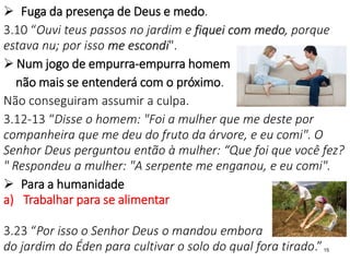  Fuga da presença de Deus e medo.
3.10 “Ouvi teus passos no jardim e fiquei com medo, porque
estava nu; por isso me escondi".
 Num jogo de empurra-empurra homem
não mais se entenderá com o próximo.
Não conseguiram assumir a culpa.
3.12-13 “Disse o homem: "Foi a mulher que me deste por
companheira que me deu do fruto da árvore, e eu comi". O
Senhor Deus perguntou então à mulher: “Que foi que você fez?
" Respondeu a mulher: "A serpente me enganou, e eu comi".
 Para a humanidade
a) Trabalhar para se alimentar
3.23 “Por isso o Senhor Deus o mandou embora
do jardim do Éden para cultivar o solo do qual fora tirado.”15
 