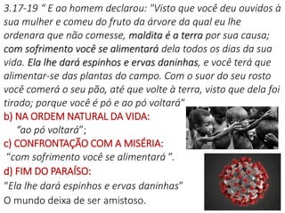 16
3.17-19 “ E ao homem declarou: "Visto que você deu ouvidos à
sua mulher e comeu do fruto da árvore da qual eu lhe
ordenara que não comesse, maldita é a terra por sua causa;
com sofrimento você se alimentará dela todos os dias da sua
vida. Ela lhe dará espinhos e ervas daninhas, e você terá que
alimentar-se das plantas do campo. Com o suor do seu rosto
você comerá o seu pão, até que volte à terra, visto que dela foi
tirado; porque você é pó e ao pó voltará“
b) NA ORDEM NATURAL DA VIDA:
“ao pó voltará”;
c) CONFRONTAÇÃO COM A MISÉRIA:
“com sofrimento você se alimentará ”.
d) FIM DO PARAÍSO:
“Ela lhe dará espinhos e ervas daninhas”
O mundo deixa de ser amistoso.
 