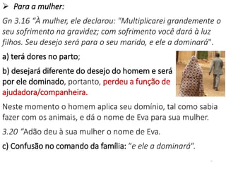 17
 Para a mulher:
Gn 3.16 “À mulher, ele declarou: "Multiplicarei grandemente o
seu sofrimento na gravidez; com sofrimento você dará à luz
filhos. Seu desejo será para o seu marido, e ele a dominará".
a) terá dores no parto;
b) desejará diferente do desejo do homem e será
por ele dominado, portanto, perdeu a função de
ajudadora/companheira.
Neste momento o homem aplica seu domínio, tal como sabia
fazer com os animais, e dá o nome de Eva para sua mulher.
3.20 “Adão deu à sua mulher o nome de Eva.
c) Confusão no comando da família: “e ele a dominará“.
 